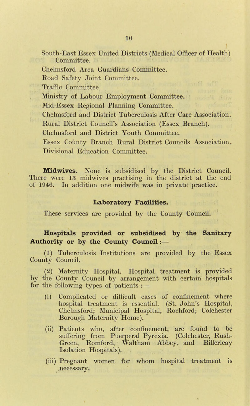 South-East Essex United Districts (Medical Officer of Health) Committee. Chelmsford Area Guardians Committee. Road Safety Joint Committee. Traffic Committee Ministry of Labour Employment Committee. Mid-Essex Regional Planning Committee. ' Chelmsford and District Tuberculosis After Care Association. Rural District Council’s Association (Essex Branch). Chelmsford and District Youth Committee. Essex County Branch Rural District Councils Association. Divisional Education Committee. IVIidwives. None is subsidised by the District Council. There were 13 midwives practising in the district at the end of 1946. In addition one midwife was in private practice. Laboratory Facilities. These services are provided by the County Council. Hospitals provided or subsidised by the Sanitary Authority or by the County Council:— (1) Tuberculosis Institutions are provided by the Essex County Council. (2) Maternity Hospital. Hospital treatment is provided by the County Council by arrangement with certain hospitals for the following types of patients :— (i) Complicated or difficult cases of confinement where hospital treatment is essential. (St. John’s Hospital, Chelmsford; Municipal Hospital, Rochford; Colchester Borough Maternity Home). (ii) Patients who, after confinement, are found to be suffering from Puerperal Pyrexia. (Colchester, Rush- Green, Romford, Waltham Abbey, and Billericay Isolation Hospitals). (iii) Pregnant women for whom hospital treatment is necessary.