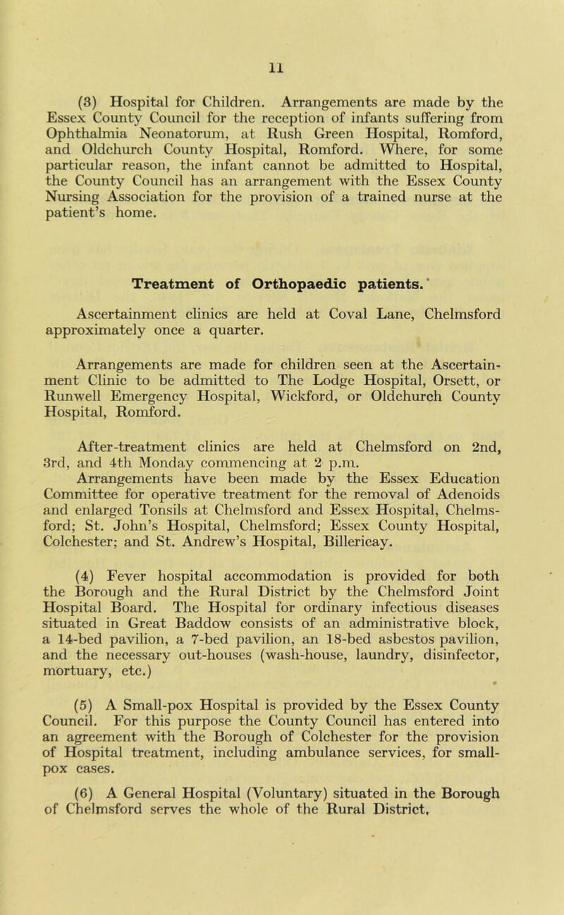 (3) Hospital for Children. Arrangements are made by the Essex County Couneil for the reeeption of infants suffering from Ophthalmia Neonatorum, at Rush Green Hospital, Romford, and Oldehureh County Hospital, Romford. Where, for some partieular reason, the infant eannot be admitted to Hospital, the County Council has an arrangement with the Essex County Nursing Association for the provision of a trained nurse at the patient’s home. Treatment of Orthopaedic patients.' Ascertainment clinics are held at Coval Lane, Chelmsford approximately once a quarter. Arrangements are made for children seen at the Ascertain- ment Clinic to be admitted to The Lodge Hospital, Orsett, or Runwell Emergency Hospital, Wickford, or Oldehureh County Hospital, Romford. After-treatment clinics are held at Chelmsford on 2nd, 3rd, and 4th Monday commencing at 2 p.m. Arrangements have been made by the Essex Education Committee for operative treatment for the removal of Adenoids and enlarged Tonsils at Chelmsford and Essex Hospital, Chelms- ford; St. John’s Hospital, Chelmsford; Essex County Hospital, Colchester; and St. Andrew’s Hospital, Billericay. (4) Fever hospital accommodation is provided for both the Borough and the Rural District by the Chelmsford Joint Hospital Board. The Hospital for ordinary infectious diseases situated in Great Baddow consists of an administrative block, a 14-bed pavilion, a 7-bed pavilion, an 18-bed asbestos pavilion, and the necessary out-houses (wash-house, laundry, disinfector, mortuary, etc.) m (5) A Small-pox Hospital is provided by the Essex County Council. For this purpose the County Council has entered into an agreement with the Borough of Colchester for the provision of Hospital treatment, including ambulance services, for small- pox cases. (6) A General Hospital (Voluntary) situated in the Borough of Chelmsford serves the whole of the Rural District,