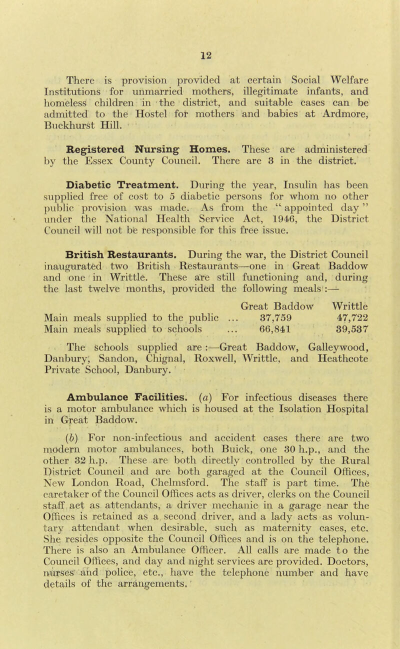 There is provision provided at certain Social Welfare Institutions for unmarried mothers, illegitimate infants, and homeless children in the district, and suitable cases can be admitted to the Hostel for mothers and babies at Ardmore, Buekhurst Hill. Registered Nursing Homes. These are administered by the Essex County Council. There are 3 in the district. Diabetic Treatment. During the year. Insulin has been supplied free of cost to 5 diabetic persons for whom no other public provision was made. As from the “ appointed day ” under the National Health Service Act, 1946, the District Council will not be responsible for this free issue. British Restaurants. During the war, the District Council inaugurated two British Restaurants—one in Great Baddow and one in Writtle. These are still functioning and, during the last twelve months, provided the following meals Great Baddow Writtle 37,759 47,722 66,841 39,537 Main meals supplied to the public Main meals supplied to schools The schools supplied are:—Great Baddow, Galley wood, Danbury, Sandon, Chignal, Roxwell, Writtle, and Heathcote Private School, Danbury. Ambulance Facilities, (a) For infectious diseases there is a motor ambulance which is housed at the Isolation Hospital in Great Baddow. (b) For non-infectious and accident cases there are two modern motor ambulances, both Buick, one 30 h.p., and the other 32 h.p. These are both directly controlled by the Rural District Council and are both garaged at the Council Offices, New London Road, Chelmsford. The staff is part time. The caretaker of the Council Offices acts as driver, clerks on the Council staff act as attendants, a driver mechanic in a garage near the Offices is retained as a second driver, and a lady acts as volun- tary attendant Avhen desirable, such as maternity cases, etc. She resides opposite the Council Offices and is on the telephone. There is also an Ambulance Officer. All calls are made to the Council Offices, and day and night services are provided. Doctors, nurses' and police, etc., have the telephone number and have details of the arrmigements.'