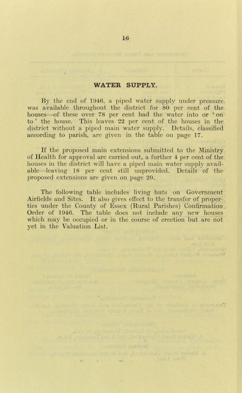 r WATER SUPPLY. By the end of 1946, a piped water supply under pressure- was available throughout the distriet for 80 per eent of the houses—of these over 78 per cent had the water into or ‘ on to ’ the house. This leaves 22 per cent of the houses in the district without a piped main water supply. Details, classified according to parish, are given in the table on page 17. If the proposed main extensions submitted to the Ministry of Health for appioval are carried out, a further 4 per cent of the houses in the district will have a piped main water supply avail- able—leaving 18 per cent still unprovided. Details of the proposed extensions are given on page 20. The following table includes living huts on Government Airfields and Sites, It also gives effect to the transfer of proper- ties under the County of Essex (Rural Parishes) Confirmation, Order of 1946. The table does not include any new houses which may be occupied or in the course of erection but are not yet in the Valuation List, V' I