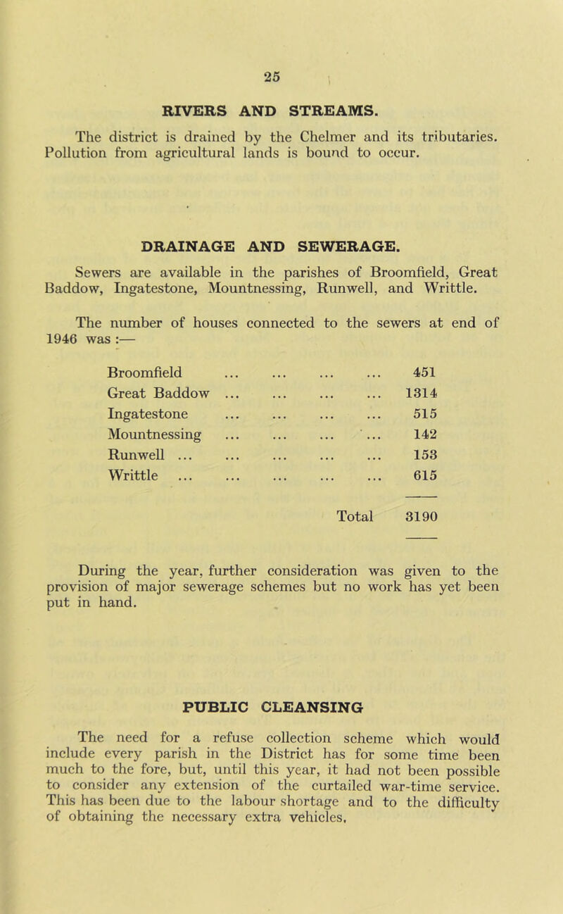 RIVERS AND STREAMS. The district is drained by the Chelmer and its tributaries. Pollution from agricultural lands is bound to occur. DRAINAGE AND SEWERAGE. Sewers are available in the parishes of Broomfield, Great Baddow, Ingatestone, Mountnessing, Run well, and Writtle. The number of houses connected to the sewers at end of 1946 was :— Broomfield . . . 451 Great Baddow ... • • • 1314 Ingatestone Mountnessing Run well ... • • • 515 142 153 Writtle ... 615 Total 3190 During the year, further consideration was given to the provision of major sewerage schemes but no work has yet been put in hand. PUBLIC CLEANSING The need for a refuse collection scheme which would include every parish in the District has for some time been much to the fore, but, until this year, it had not been possible to consider any extension of the curtailed war-time service. This has been due to the labour shortage and to the difficulty of obtaining the necessary extra vehicles.