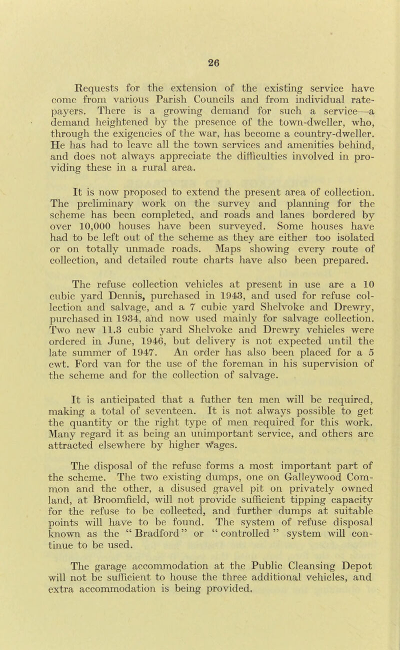 Requests for the extension of the existing serviee have eome from various Parish Couneils and from individual rate- payers. There is a growing demand for sueh a serviee—a demand heightened by the presenee of the town-dweller, who, through the exigencies of the war, has become a country-dweller. He has had to leave all the town services and amenities behind, and does not always appreciate the difficulties involved in pro- viding these in a rural area. It is now proposed to extend the present area of collection. The preliminary work on the survey and planning for the scheme has been completed, and roads and lanes bordered by over 10,000 houses have been surveyed. Some houses have had to be left out of the scheme as they are either too isolated or on totally unmade roads. Maps showing every route of collection, and detailed route charts have also been prepared. The refuse collection vehicles at present in use are a 10 ciibic yard Dennis, purchased in 1943, and used for refuse col- lection and salvage, and a 7 cubic yard Shelvoke and Drewry, purchased in 1934, and now used mainly for salvage collection. Two new 11.3 cubic yard Shelvoke and Drewry vehicles were ordered in .June, 1946, but delivery is not expected until the late summer of 1947. An order has also been placed for a 5 cwt. Ford van for the use of the foreman in his supervision of the scheme and for the collection of salvage. It is anticipated that a futher ten men will be required, making a total of seventeen. It is not always possible to get the quantity or the right type of men required for this work. Many regard it as being an unimportant service, and others are attracted elsewhere by higher Wages. The disposal of the refuse forms a most important part of the scheme. The two existing dumps, one on Galleywood Com- mon and the other, a disused gravel pit on privately owned land, at Broomfield, will not provide sufficient tipping capacity for the refuse to be collected, and further dumps at suitable points will have to be found. The system of refuse disposal known as the “Bradford” or “controlled” system will con- tinue to be used. The garage accommodation at the Public Cleansing Depot will not be sufficient to house the three additional vehicles, and extra accommodation is being provided.