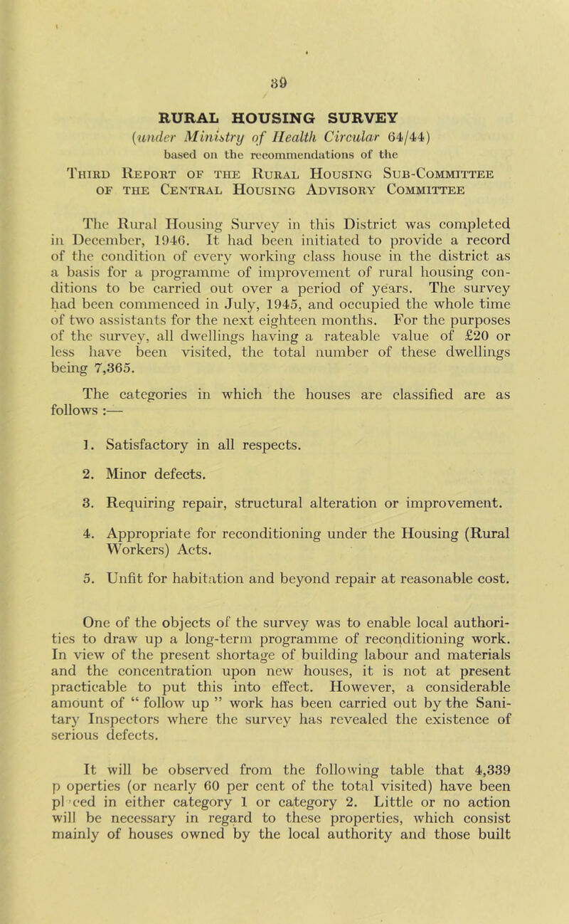 RURAL HOUSING SURVEY {under Minhtry of Health Circular 64/44) based on the recommendations of the Third Report of the Rural Housing Sub-Committee OF THE Central Housing Advisory Committee The Rural Housing Survey in this District was completed in December, 1946. It had been initiated to provide a record of the condition of every working class house in the district as a basis for a programme of improvement of rural housing con- ditions to be carried out over a period of years. The survey had been commenced in July, 1945, and occupied the whole time of two assistants for the next eighteen months. For the purposes of the survey, all dwellings having a rateable value of £20 or less have been visited, the total number of these dwellings being 7,365. The categories in which the houses are classified are as follows :— ]. Satisfactory in all respects. 2. Minor defects. 3. Requiring repair, structural alteration or improvement. 4. Appropriate for reconditioning under the Housing (Rural Workers) Acts. 5. Unfit for habitation and beyond repair at reasonable cost. One of the objects of the survey was to enable local authori- ties to draw up a long-term programme of reconditioning work. In view of the present shortage of building labour and materials and the concentration upon new houses, it is not at present practicable to put this into effect. However, a considerable amount of “ follow up ” work has been carried out by the Sani- tary Inspectors where the survey has revealed the existence of serious defects. It will be observed from the following table that 4,339 p operties (or nearly 60 per cent of the total visited) have been pi ’ced in either category 1 or category 2. Little or no action will be necessary in regard to these properties, which consist mainly of houses owned by the local authority and those built