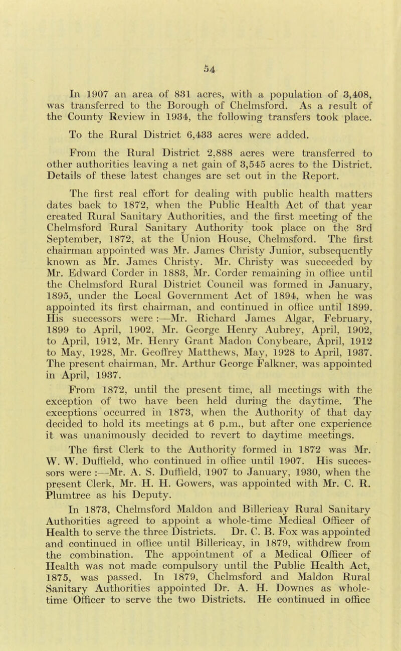 In 1907 an area of 831 acres, witli a population of 3,408, was transferred to the Borough of Chelmsford. As a Jesuit of the County Review in 1934, the following transfers took place. To the Rural District 6,433 acres were added. From the Rural District 2,888 acres were transferred to other authorities leaving a net gain of 3,545 acres to the District. Details of these latest changes are set out in the Report. The first real effort for dealing with public health matters dates back to 1872, when the Public Health Act of that year created Rural Sanitary Authorities, and the first meeting of the CheliTisford Rural Sanitary Authority took place on the 3rd September, 1872, at the Union House, Chelmsford. The first chairman appointed was Mr. James Christy Junior, subsequently known as Mr. James Christy. Mr. Christy was succeeded by Mr. Edward Corder in 1883, Mr. Corder remaining in office until the Chelmsford Rural District Council was formed in January, 1895, under the Local Government Act of 1894, when he was appointed its first chairman, and continued in office until 1899. Hi s successors were :—IMr. Richard James Algar, February, 1899 to April, 1902, Mr. George Henry Aubrey, April, 1902, to April, 1912, ]\Ir. Henry Grant Madon Conybeare, April, 1912 to May, 1928, Mr. Geoflrey Matthews, May, 1928 to April, 1937. The present chairman, Mr. Arthur George Falkner, was appointed in April, 1937. From 1872, until the present time, all meetings with the exception of two have been held during the daytime. The exceptions occurred in 1873, when the Authority of that day decided to hold its meetings at 6 p.m., but after one experience it was unanimously decided to revert to daytime meetings. The first Clerk to the Authority formed in 1872 was Mr. W. W. Duffield, who continued in office until 1907. His succes- sors were :—Mr. A. S. Duffield, 1907 to January, 1930, when the present Clerk, Mr. H. H. Gowers, was appointed with Mr. C. R. Plumtree as his Deputy. In 1873, Chelmsford Maldon and Billericay Rural Sanitary Authorities agreed to appoint a whole-time Medical Officer of Health to serve the three Districts. Dr. C. B. Fox was appointed and continued in office until Billericay, in 1879, withdrew from the combination. The appointment of a Medical Officer of Health was not made compulsory until the Public Health Act, 1875, was passed. In 1879, Chelmsford and Maldon Rural Sanitary Authorities appointed Dr. A. H. Downes as whole- time Officer to serve the two Districts. He continued in office