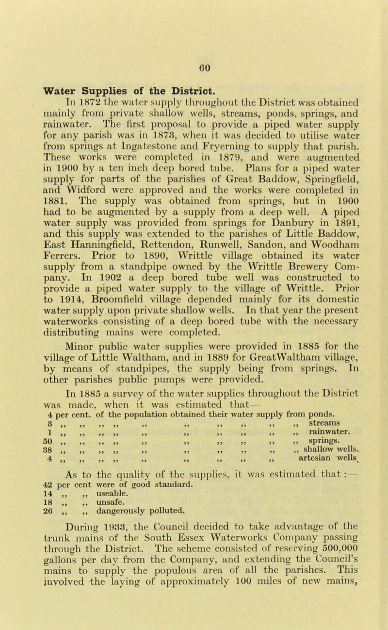 Water Supplies of the District. In 1872 the water sujoply throughout the District was obtained mainly from private shallow wells, streams, ponds, springs, and rainwater. The first proposal to provide a piped water supply for any parish was in 1873, when it was decided to utilise water from springs at Ingatestone and Fryerning to supply that parish. These works were completed in 1879, and were augmented in 1900 by a ten inch deep bored tube. Plans for a piped water supply for parts of the parishes of Great Baddow, Springfield, and Widford were approved and the works were completed in 1881. The supply was obtained from springs, but in 1900 had to be augmented by a supply from a deep well. A piped water supply was provided from springs for Danbury in 1891, and this supply was extended to the parishes of Little Baddow, East Hamiingfield, Rettendon, Runwell, Sandon, and Woodham Ferrers. Prior to 1890, VVrittle village obtained its water supply from a standpipe owned by the Writtle Brewery Com- pany. In 1902 a deep bored tube well was constructed to provide a piped water supply to the village of Writtle. Prior to 1914, Broomfield village depended mainly for its domestic water supply upon private shallow wells. In that year the present waterworks consisting of a deep bored tube with the necessary distributing mains were completed. Minor public water supplies were provided in 1885 for the village of Little Waltham, and in 1889 for GreatWaltham village, by means of standpipes, the supply being from springs. In other parishes public pumps were provided. In 1885 a survey of the water supplies throughout the District was made, when it was estimated that— 4 per cent, of the population obtained their water supply from ponds. 3,, .. .... .. .. .. .. .. »» streams 1 50 38 4 , rainwater. , springs. , shallow wells, artesian wells As to the quality of the supplies, it was estimated that:— 42 per cent were of good standard. 14 ,, ,, useable. 18 ,, ,, imsafe. 26 ,, ,, dangerously polluted. During 1933, the Council decided to take advantage of the trunk inains of the South Essex Waterworks Company passing through the District. The scheme consisted of reserving 500,000 gallons per day from the Company, and extending the Council’s mains to supply the populous area of all the parishes. This involved the laying of approximately 100 miles of new mains,