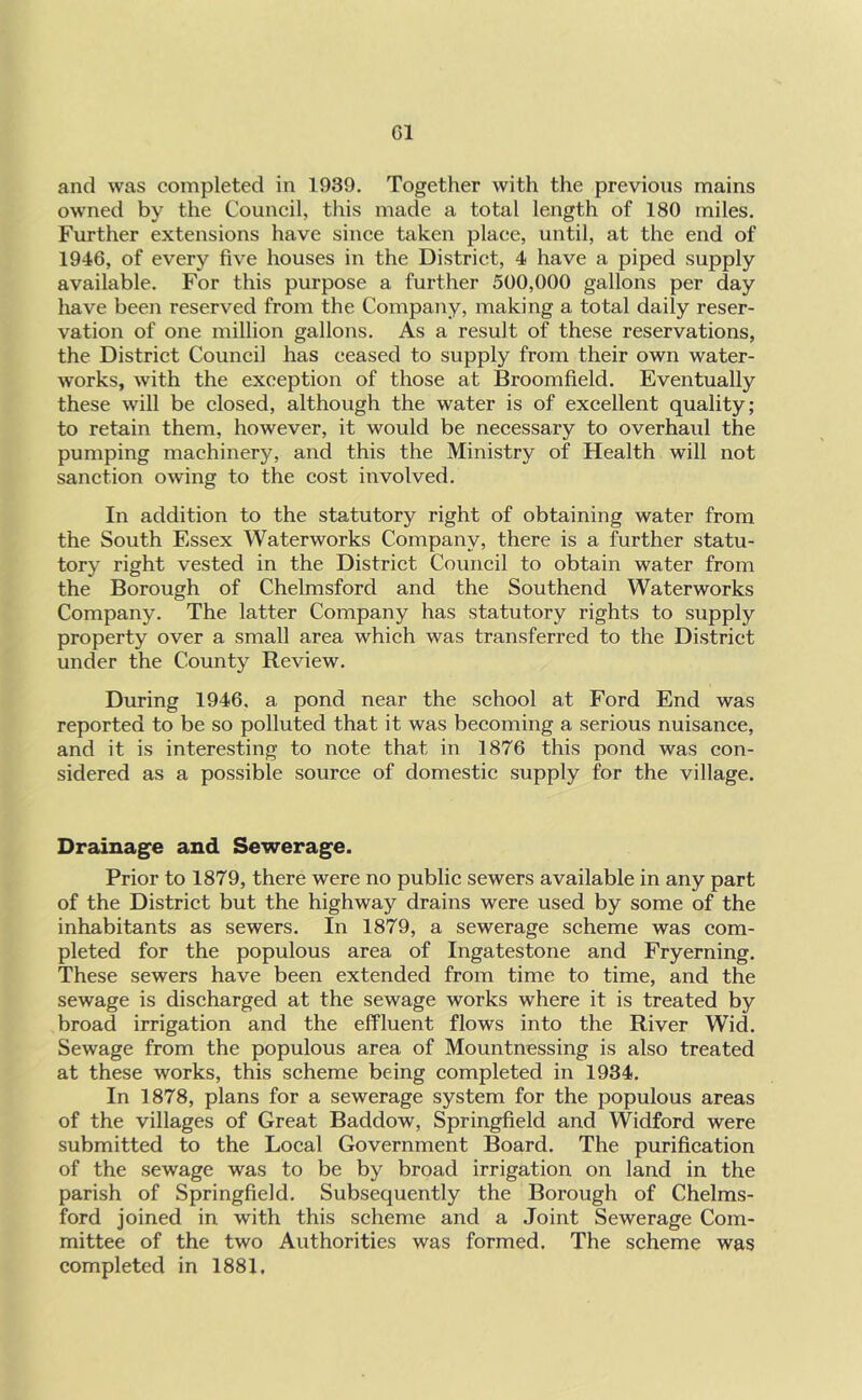 and was completed in 1939. Together with the previous mains owned by the Council, this made a total length of 180 miles. Further extensions have since taken place, until, at the end of 1946, of every five houses in the District, 4 have a piped supply available. For this purpose a further 500,000 gallons per day have been reserved from the Company, making a total daily reser- vation of one million gallons. As a result of these reservations, the District Council has ceased to supply from their own water- works, with the exception of those at Broomfield. Eventually these will be closed, although the water is of excellent quality; to retain them, however, it would be necessary to overhaul the pumping machinery, and this the Ministry of Health will not sanction owing to the cost involved. In addition to the statutory right of obtaining water from the South Essex Waterworks Company, there is a further statu- tory right vested in the District Council to obtain water from the Borough of Chelmsford and the Southend Waterworks Company. The latter Company has statutory rights to supply property over a small area which was transferred to the District under the County Review. During 1946. a pond near the school at Ford End was reported to be so polluted that it was becoming a serious nuisance, and it is interesting to note that in 1876 this pond was con- sidered as a possible source of domestic supply for the village. Drainage and Sewerage. Prior to 1879, there were no public sewers available in any part of the District but the highway drains were used by some of the inhabitants as sewers. In 1879, a sewerage scheme was com- pleted for the populous area of Ingatestone and Fryerning. These sewers have been extended from time to time, and the sewage is discharged at the sewage works where it is treated by broad irrigation and the effluent flows into the River Wid. Sewage from the populous area of Mountnessing is also treated at these works, this scheme being completed in 1934. In 1878, plans for a sewerage system for the populous areas of the villages of Great Baddow, Springfield and Widford were submitted to the Local Government Board. The purification of the sewage was to be by broad irrigation on land in the parish of Springfield. Subsequently the Borough of Chelms- ford joined in with this scheme and a Joint Sewerage Com- mittee of the two Authorities was formed. The scheme was completed in 1881,