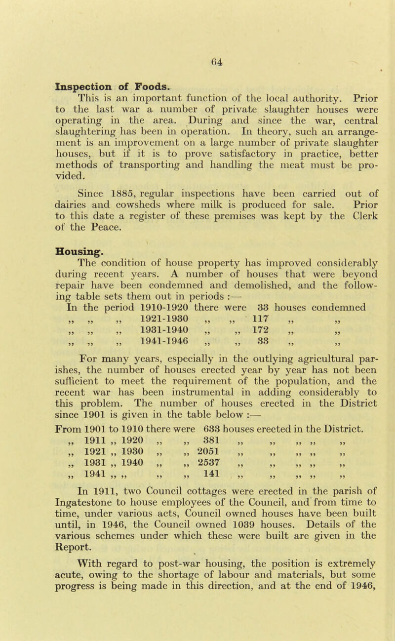 64 Inspection of Foods. This is an. important function of the local authority. Prior to the last war a number of private slaughter houses were operating in the area. During and since the war, central slaughtering has been in operation. In theory, such an arrange- ment is an improvement on a large number of private slaughter houses, but if it is to prove satisfactory in practice, better methods of transporting and handling the meat must be pro- vided. Since 1885, regular inspections have been carried out of dairies and cowsheds where milk is produced for sale. Prior to this date a register of these premises was kept by the Clerk of the Peace. Housing. The condition of house property has improved considerably during recent years. A number of houses that were beyond repair have been condemned and demolished, and the follow- ing table sets them out in periods :— In the period 1910-1920 there were 33 houses condemned „ „ „ 1921-1930 „ „ 117 „ „ „ „ 1931-1940 „ „ 172 „ „ „ „ 1941-1946 „ „ 33 ., For many years, especially in the outlying agricultural par- ishes, the number of houses erected year by year has not been sufficient to meet the requirement of the population, and the recent war has been instrumental in adding considerably to this problem. The number of houses erected in the District since 1901 is given in the table below :— From 1901 to 1910 there were 633 houses erected in the District. 99 1911 „ 1920 99 381 99 99 99 99 99 99 1921 „ 1930 99 99 2051 99 99 99 99 99 99 1931 „ 1940 99 99 2537 99 99 99 99 99 99 1941 „ 99 99 99 141 99 99 99 99 99 In 1911, two Council cottages were erected in the parish Ingatestone to house employees of the Council, and from time to time, under various acts, Council owned houses have been built until, in 1946, the Council owned 1039 houses. Details of the various schemes under which these were built are given in the Report. With regard to post-war housing, the position is extremely acute, owing to the shortage of labour and materials, but some progress is being made in this direction, and at the end of 1946,