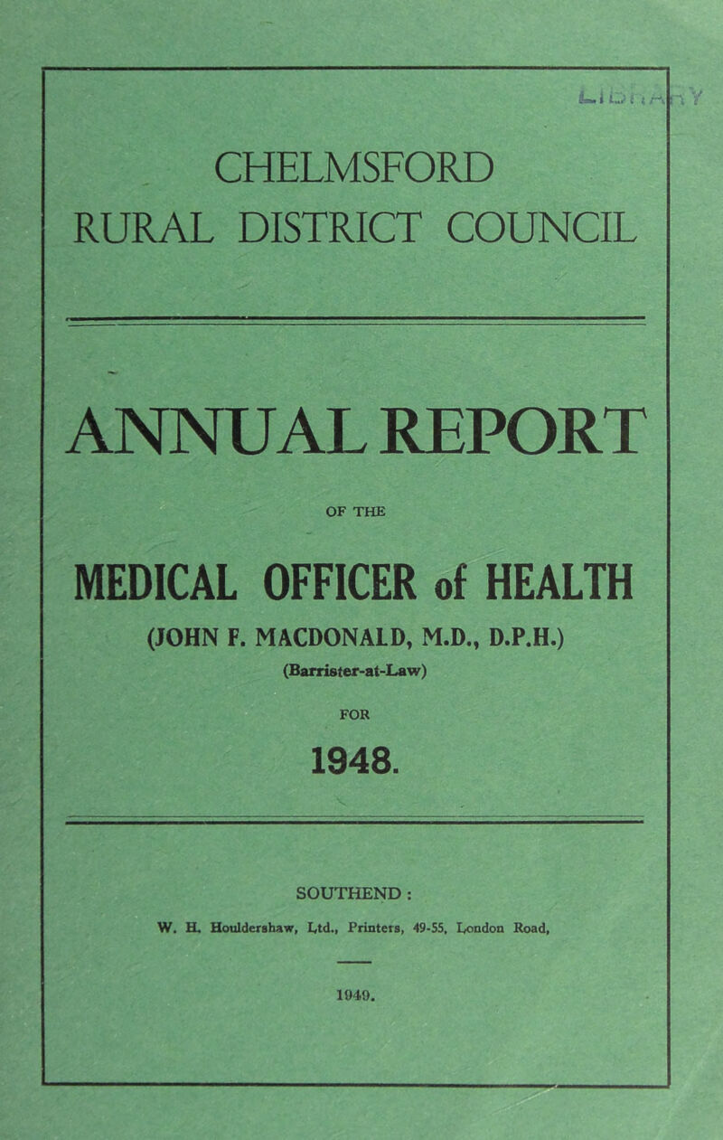 i t ( M CHELMSFORD RURAL DISTRICT COUNCIL ANNUAL REPORT A; OF THE MEDICAL OFFICER of HEALTH (JOHN F. MACDONALD, M.D., D.P.H.) (Barrister-at-Law) 1948. SOUTHEND: W. K, Houldershaw, Printers, 49-55, London Road, 1949.