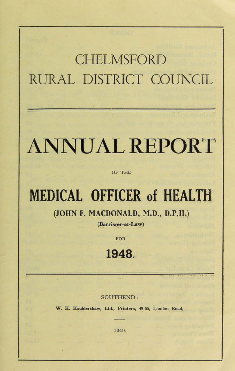 CHELMSFORD RURAL DISTRICT COUNCIL ANNUAL REPORT OF THE MEDICAL OFFICER of HEALTH (JOHN F. MACDONALD, M.D., D.P.H.) (Barrister-at-Law) FOR 1948. SOUTHEND: W. H. Houlderihaw, I<td., Printers, 49-55, I^ondon Road, 1949,