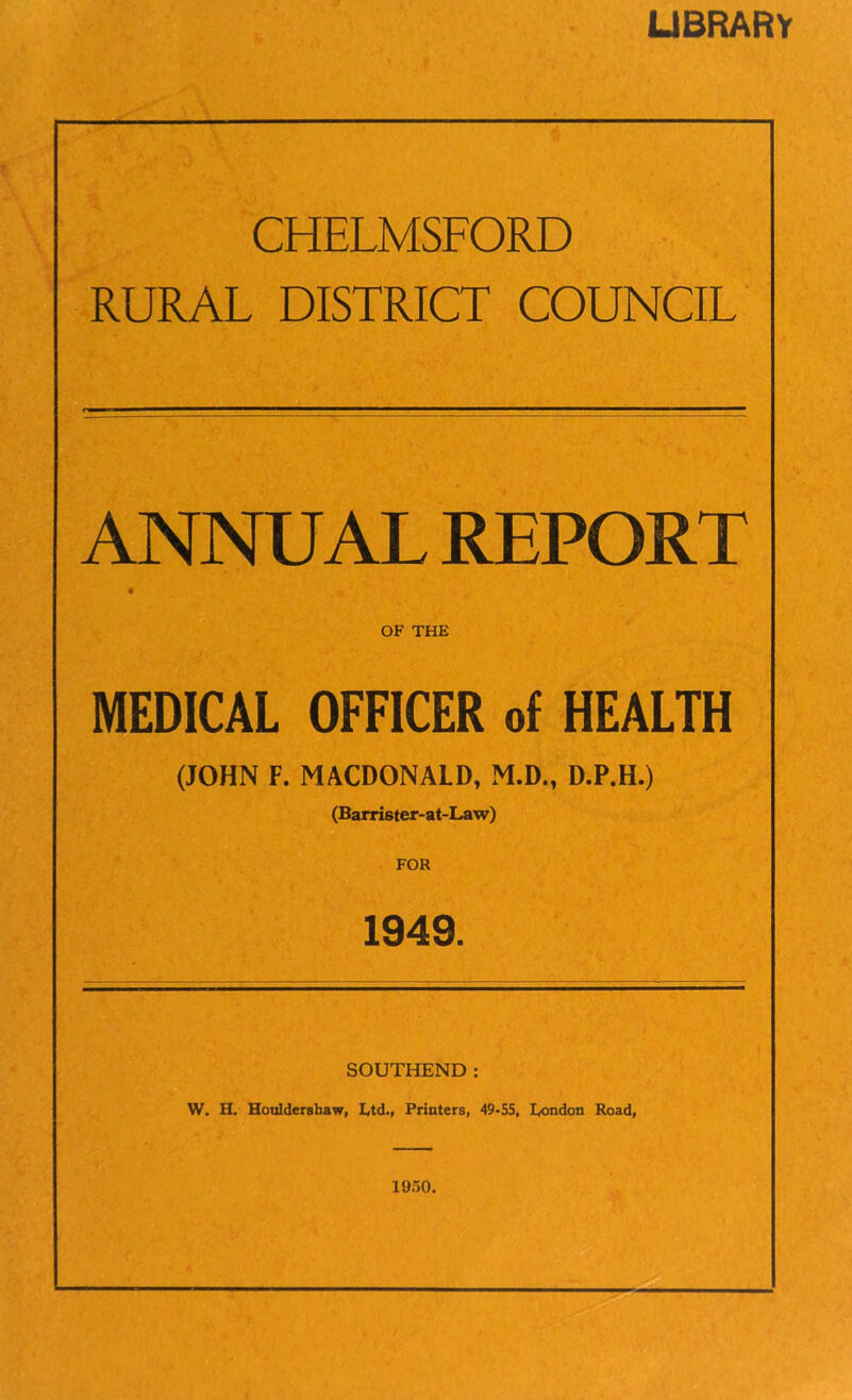 LIBRARY CHELMSFORD RURAL DISTRICT COUNCIL ANNUAL REPORT OF THE MEDICAL OFFICER of HEALTH (JOHN F. MACDONALD, M.D., D.P.H.) (Barrister-at-Law) FOR 1949. SOUTHEND: W. H. Houldershaw, Ltd., Printers, 49-55, London Road, 1950,