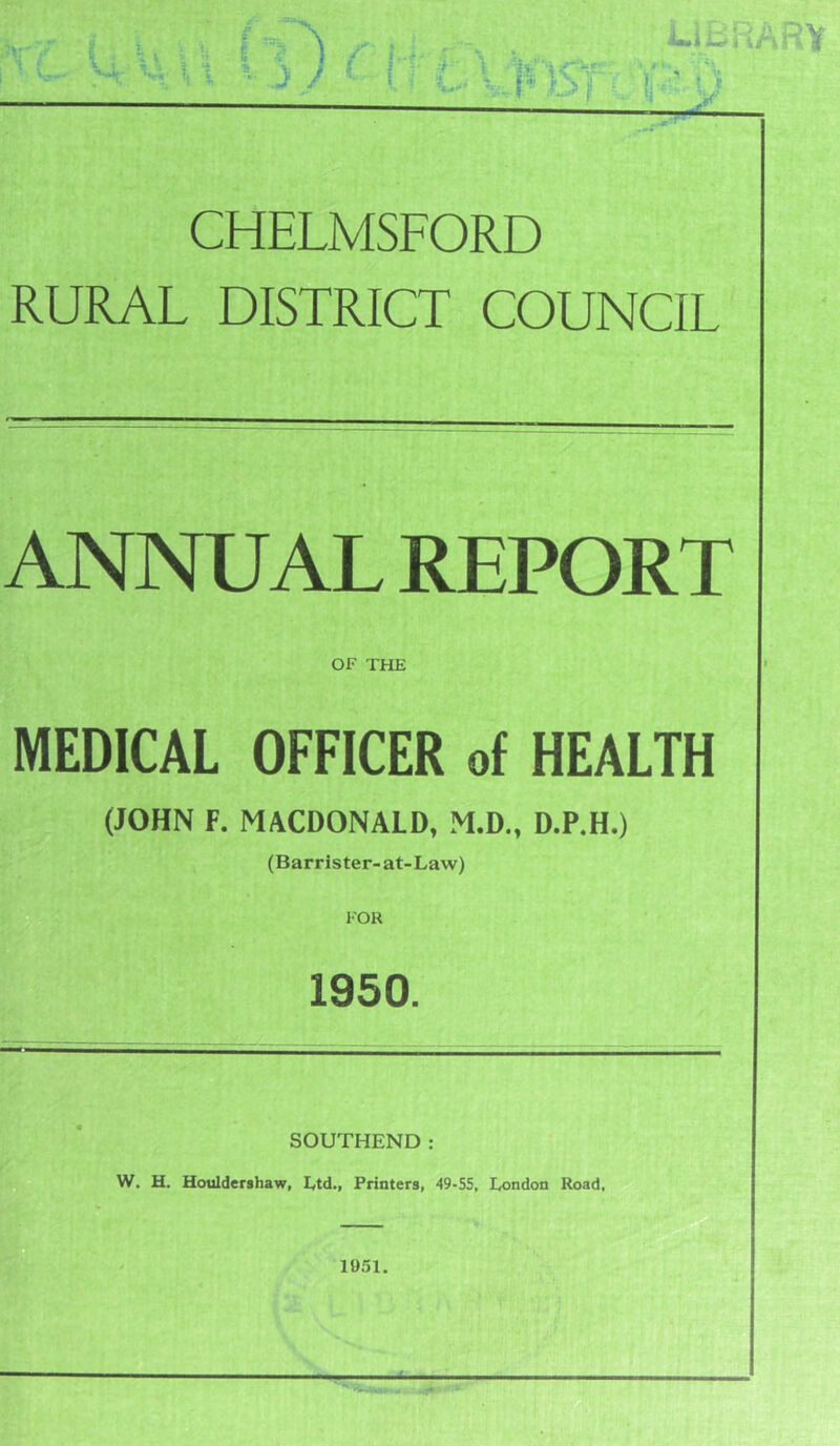 ■ »ry : ' V- % \ Ni 'I I LIBRARY CHELMSFORD RURAL DISTRICT COUNCIL ANNUAL REPORT OF THE MEDICAL OFFICER of HEALTH (JOHN F. MACDONALD, M.D., D.P.H.) (Barrister-at-Law) 1950. SOUTHEND: W. H. Houldershaw, Ltd., Printers, 49-55, London Road,
