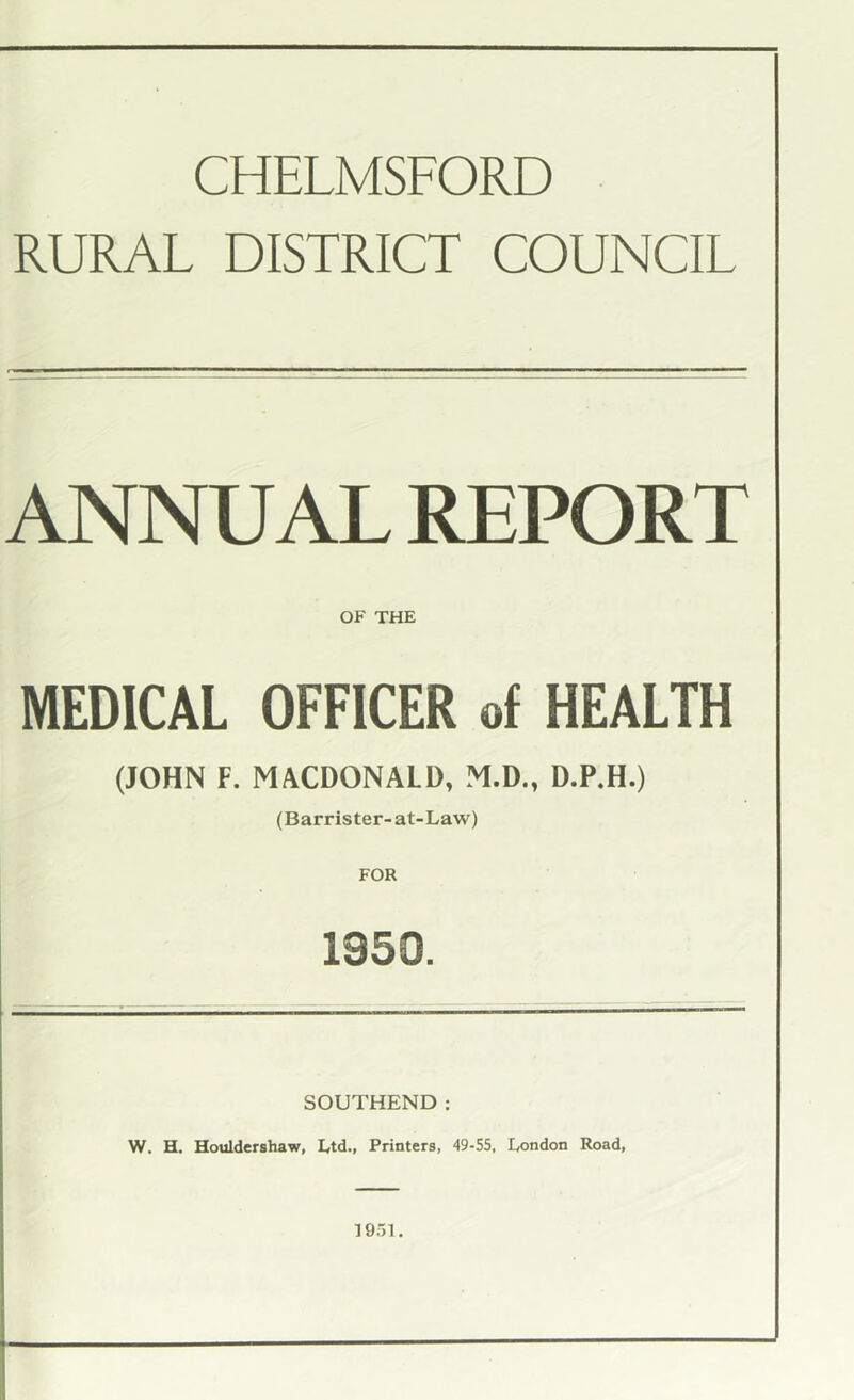 CHELMSFORD RURAL DISTRICT COUNCIL ANNUAL REPORT OF THE MEDICAL OFFICER of HEALTH (JOHN F. MACDONALD, M.D., D.P.H.) (Barrister-at-Law) FOR 1350. SOUTHEND: W. H. Houldershaw, Ltd., Printers, 49-55, London Road, 1951.