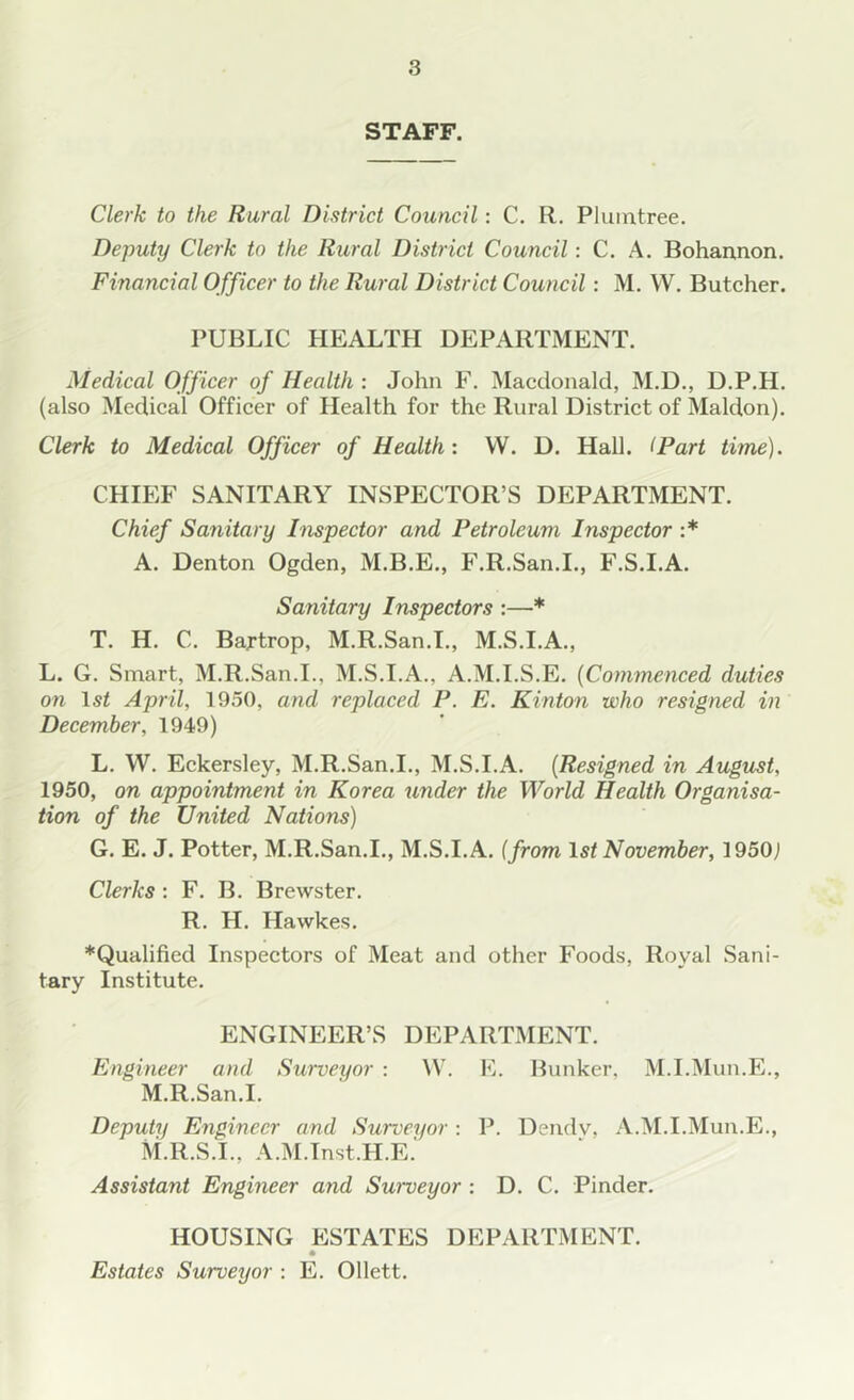 STAFF. Clerk to the Rural District Council: C. R. Plunatree. Deputy Clerk to the Rural District Council: C. A. Bohannon. Financial Officer to the Rural District Council: M. W. Butcher. PUBLIC HEALTH DEPARTMENT. Medical Officer of Health : John F. Macdonald, M.D., D.P.H. (also Medical Officer of Health for the Rural District of Maldon). Clerk to Medical Officer of Health : VV. D. Hall. (Part time). CHIEF SANITARY INSPECTOR’S DEPARTMENT. Chief Sanitary Inspector and Petroleum Inspector :* A. Denton Ogden, M.B.E., F.R.San.I., F.S.I.A. Sanitary Inspectors :—* T. H. C. Bartrop, M.R.San.I., M.S.I.A., L. G. Smart, M.R.San.I., M.S.I.A., A.M.I.S.E. (Commenced duties on 1st April, 1950, and replaced P. E. Kinton who resigned in December, 1949) L. W. Eckersley, M.R.San.I., M.S.I.A. (Resigned in August, 1950, on appointment in Korea under the World Health Organisa- tion of the United Nations) G. E. J. Potter, M.R.San.I., M.S.I.A. (from 1st November, 1950j Clerks : F. B. Brewster. R. H. Hawkes. *Qualified Inspectors of Meat and other Foods, Royal Sani- tary Institute. ENGINEER’S DEPARTMENT. Engineer and Surveyor : VV. E. Bunker, M.I.Mun.E., M.R.San.I. Deputy Engineer and Surveyor : P. Dendv, A.M.I.Mun.E., M.R.S.I., A.M.Inst.H.E. Assistant Engineer and Swveyor : D. C. Pinder. HOUSING ESTATES DEPARTMENT. Estates Surveyor : E. Ollett.