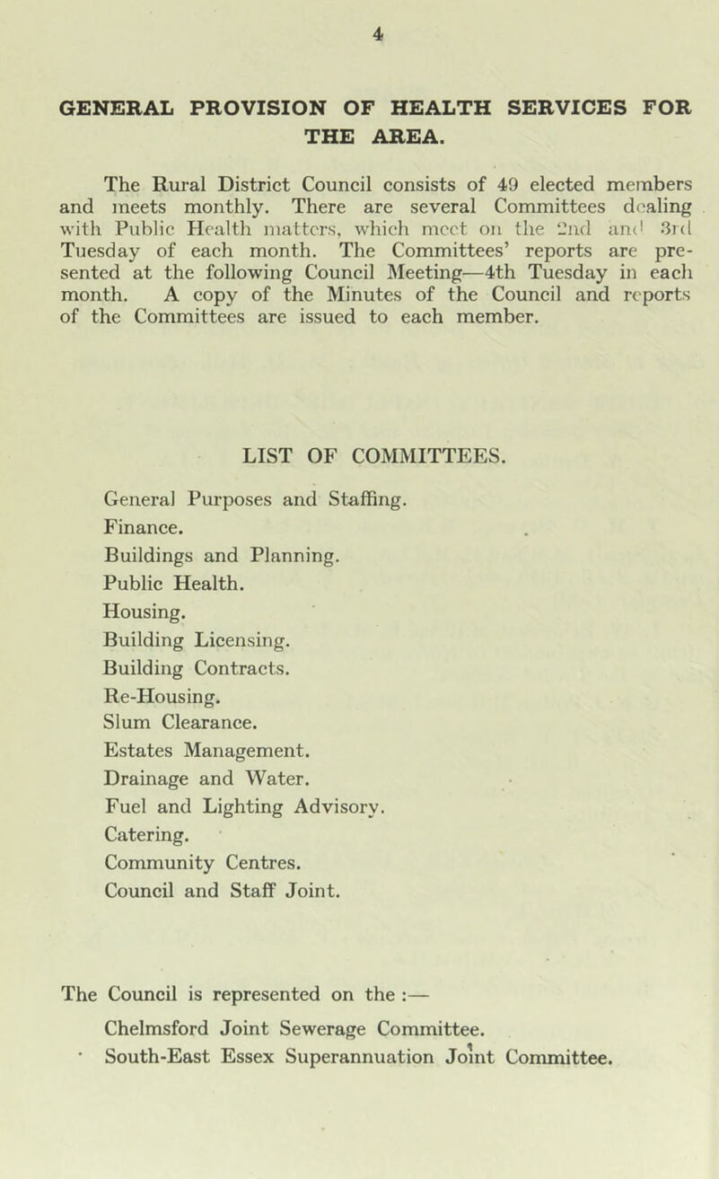 GENERAL PROVISION OF HEALTH SERVICES FOR THE AREA. The Rural District Council consists of 49 elected members and meets monthly. There are several Committees dealing with Public Health matters, which meet on the 2nd and 3rd Tuesday of each month. The Committees’ reports are pre- sented at the following Council Meeting—4th Tuesday in each month. A copy of the Minutes of the Council and reports of the Committees are issued to each member. LIST OF COMMITTEES. General Purposes and Staffing. Finance. Buildings and Planning. Public Health. Housing. Building Licensing. Building Contracts. Re-Housing. Slum Clearance. Estates Management. Drainage and Water. Fuel and Lighting Advisory. Catering. Community Centres. Council and Staff Joint. The Council is represented on the :— Chelmsford Joint Sewerage Committee. ■ South-East Essex Superannuation Joint Committee.
