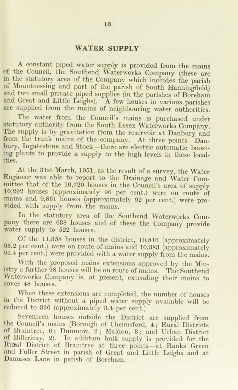 WATER SUPPLY A constant piped water supply is provided from the mains ol the Council, the Southend Waterworks Company (these are in the statutory area of the Company which includes the parish of Mountnessing and part of the parish of South Hanningfield) and two small private piped supplies (in the parishes of Boreham and Great and Little Leighs). A few houses in various parishes are supplied from the mains of neighbouring water authorities. The water from the Council’s mains is purchased under statutory authority from the South Essex Waterworks Company. The supply is by gravitation from the reservoir at Danbury and from the trunk mains of the company. At three points—Dan- bury, Ingatestone and Stock—there are electric automatic boost- ing plants to provide a supply to the high levels in these local- ities. At the 31st March, 1951, as the result of a survey, the Water Engineer was able to report to the Drainage and Water Com- mittee that of the 10,720 houses in the Council’s area of supply 10,292 houses (approximately 96 per cent.) were on route of mains and 9,861 houses (approximately 92 per cent.) were pro- vided with supply from the mains. In the statutory area of the Southend Waterworks Com- pany there are 638 houses and of these the Company provide water supply to 522 houses. Of the 11,358 houses in the district, 10,816 (approximately 95.2 per cent.) were on route of mains and 10,383 (approximately 91.4 per cent.) were provided with a water supply from the mains. With the proposed mains extensions approved by the Min- istry a further 98 houses will be on route of mains. The Southend Waterworks Company is, at present, extending their mains to cover 48 houses. When these extensions are completed, the number of houses in the District without a piped water supply available will be reduced to 396 (approximately 3.4 per cent.) Seventeen houses outside the District are supplied from the Council’s mains (Borough of Chelmsford, 4 ; Rural Districts of Braintree, 6 ; Dunmow, 2 ; Maldon, 3 ; and Urban District of Billericay, 2). In addition bulk supply is provided for the Ru»al District of Braintree at three points—at Ranks Green and Fuller Street in parish of Great and Little Leighs and at Damases Lane in parish of Boreham.