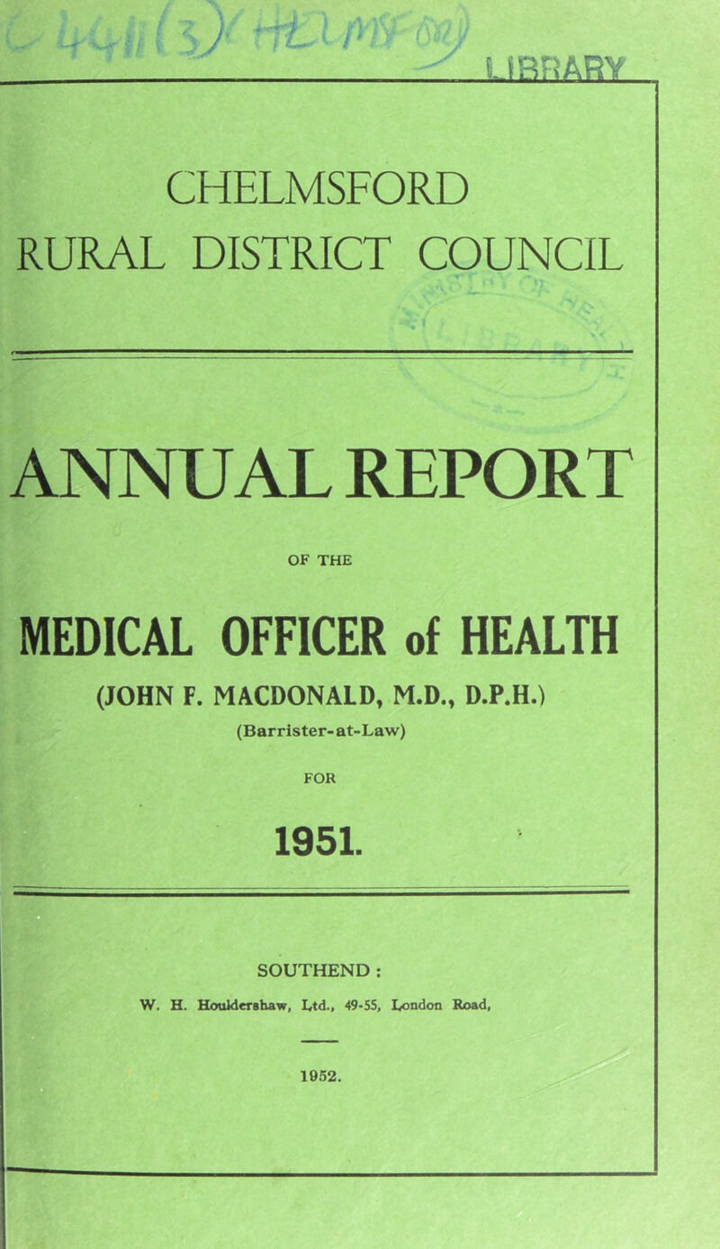 CHELMSFORD RURAL DISTRICT COUNCIL ANNUAL REPORT OF THE MEDICAL OFFICER of HEALTH (JOHN F. MACDONALD, M.D., D.P.H.) (Barrister-at-Law) 1951. SOUTHEND; W. H. Houklershaw, Etd., 49-55, I/}ndon Road, 1952.