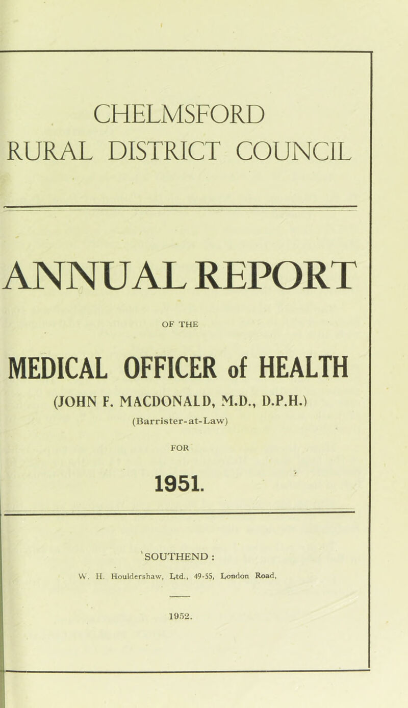 CHELMSFORD RURAL DISTRICT COUNCIL ANNUAL REPORT OF THE MEDICAL OFFICER of HEALTH (JOHN F. MACDONALD, M.D., D.P.H.) (Barrister-at-Law) FOR 1951. ‘SOUTHEND : VV. H. Houlclershaw, Ltd., 49-SS, London Rx>ad, 19.52. i