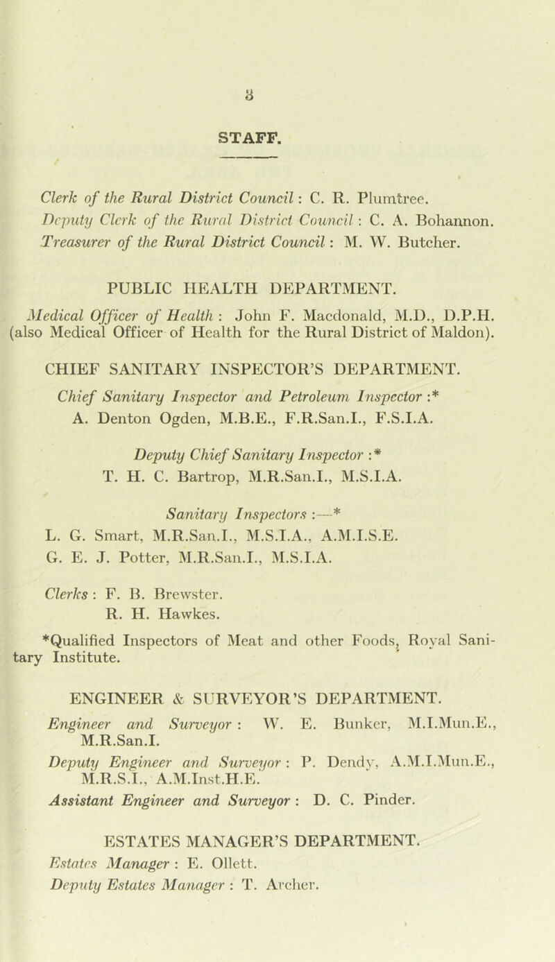 STAFF. Clerk of the Rural District Council: C. R. Plumtree. Deputy Clerk of the Rural District Council: C. A. Bohannon. Treasurer of the Rural District Council: M. W. Butcher, PUBLIC HEALTH DEPARTMENT. Medical Officer of Health : John F, Macdonald, M.D., D.P.H. (also Medical Officer of Health for the Rural District of Maldon). CHIEF SANITARY INSPECTOR’S DEPARTMENT. Chief Sanitary Inspector and Petroleum Inspector :* A. Denton Ogden, M.B.E., F.R.San.I., F.S.I.A. Deputy Chief Sanitary Inspector :* T. H. C. Bartrop, M.R.San.I,, M.S.I.A. Sanitary Inspectors * L. G. Smart, M.R.San.I., M.S.I.A., A.M.I.S.E. G. E. J. Potter, M.R.San.I., M.S.I.A. Clerks : F. B. Brewster. R. H. Hawkes. *Qualified Inspectors of ]\Ieat and other Foodsj Royal Sani- tary Institute. ENGINEER & SURVEYOR’S DEPARTMENT. Engineer and Surveyor : VV. E. Bunker, M.I.Mun.E., M.R.San.I, Deputy Engineer and Surveyor: P. Dendv, A.M.I.^Mun.E,, M.R.S.I., A.M.Inst.H.E.' Assistant Engineer and Surveyor : D. C. Pinder. ESTATES MANAGER’S DEPARTMENT. Estates Manager : E. Ollett. Deputy Estates Manager : T. Archer.