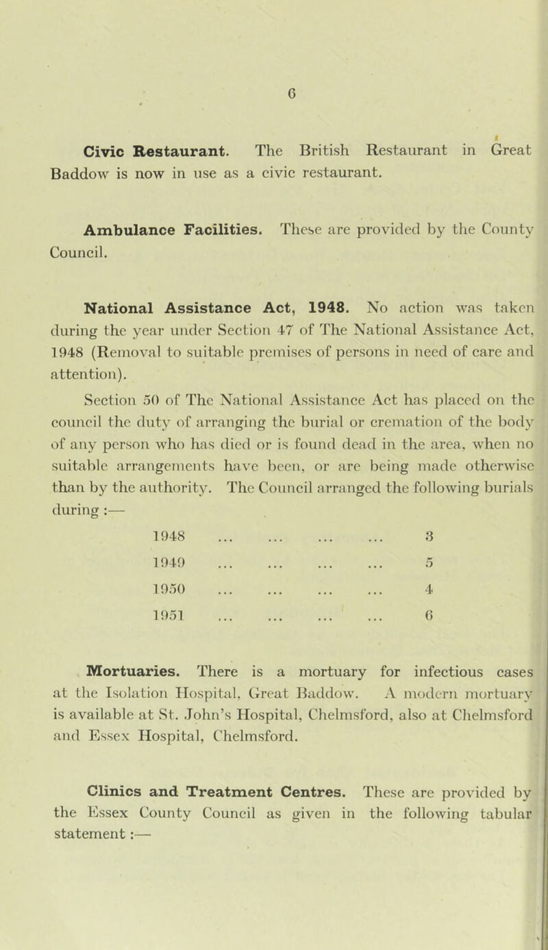 f Civic Restaurant. The British Restaurant in Great Baddow is now in use as a civie restaurant. Ambulance Facilities. These are provided by the County Couneil. National Assistance Act, 1948. No action was taken during the year under Section 47 of The National Assistance Act, 1948 (Removal to suitable premises of persons in need of care and attentioii). Section .'jO of The National Assistance Act has placed on the council the duty of arranging the burial or cremation of the body of any person who has died or is found dead in the area, when no suitable arrangements have been, or are being made otherwise than by the authority. The Council arranged the following burials during :— 1948 ,3 1949 ,5 19a() 4 1951 G Mortuaries. There is a mortuary for infectious cases at the Isolation Hospital, txreat Baddow. A modern mortuary is available at St. John’s Hospital, Chelmsford, also at Chelmsford and Essex Hospital, Chelmsford. Clinics and Treatment Centres. These are provided by the Essex County Council as given in the following tabular statement:—