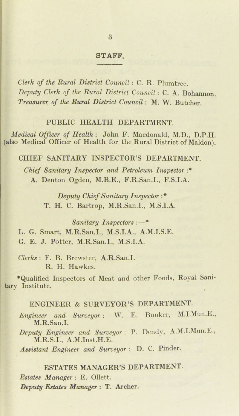 8 STAFF. Clerk of the Rural District Council: C. R. Plumtree. Deputy Clerk of the Rural District Council: C. A. Bohannon. Treasurer of the Rural District Council: M. W. Butcher. PUBLIC HEALTH DEPARTMENT. Medical Officer of Health : John F. Macdonald, M.D., D.P.H. (also Medical Officer of Health for the Rural District of Maldon). CHIEF SANITARY INSPECTOR’S DEPARTMENT. Chief Sanitary Inspector and Petroleum Inspector :* A. Denton Ogden, M.B.E., F.It.San.I., F.S.I.A. Deputy Chief Sanitary Inspector : * T. H. C. Bartrop, M.R.San.I., M.S.I.A. Sanitary Inspectors :—* L. G. Smart, M.R.San.I., M.S.I.A., A.M.I.S.E. G. E. J. Potter, M.R.San.I., M.S.I.A. Clerks : F. B. Brewster, A.R.San.I. R. H. Hawkes. ♦Qualified Inspectors of Meat and other Foods, Royal Sani- tary Institute. J $ ENGINEER & SURVEYOR’S DEPARTMENT. Engineer and Surveyor : W. E. Bunker, M.I.Mun.E., M.R.San.I. Deputy Engineer and Surveyor : P. Bendy, A.M.I.Mun.E., M.R.S.I., A.M.Inst.H.E. Assistant Engineer and Surveyor : D. C. Pinder. ESTATES MANAGER’S DEPARTMENT. Estates Manager : E. Ollett. Deputy Estates Manager : T. Archer.