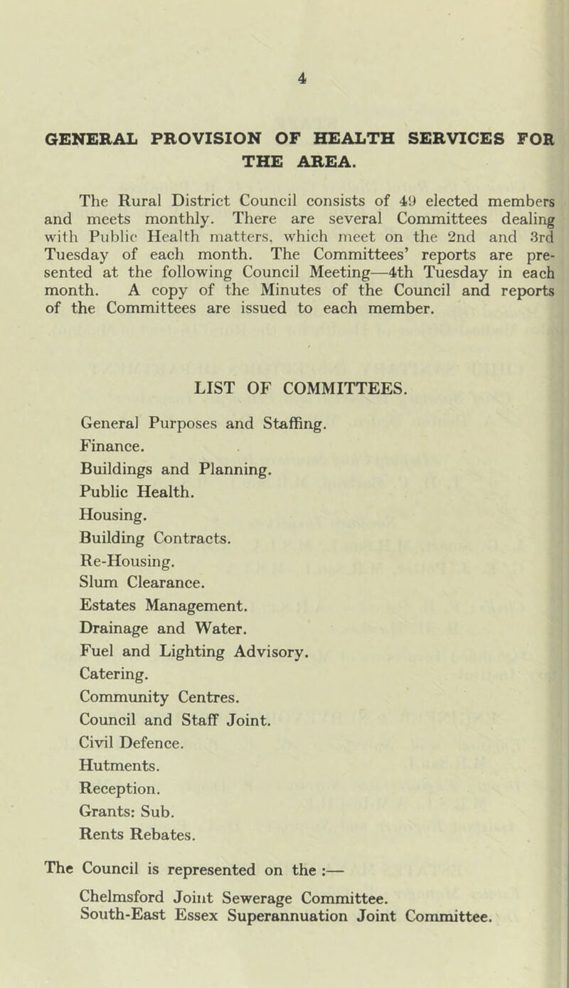 GENERAL PROVISION OF HEALTH SERVICES FOR THE AREA. The Rural District Council consists of 4!) elected members and meets monthly. There are several Committees dealing with Public Health matters, which meet on the 2nd and 3rd Tuesday of each month. The Committees’ reports are pre- sented at the following Council Meeting—4th Tuesday in each month. A copy of the Minutes of the Council and reports of the Committees are issued to each member. LIST OF COMMITTEES. General Purposes and Staffing. Finance. Buildings and Planning. Public Health. Housing. Building Contracts. Re-Housing. Slum Clearance. Estates Management. Drainage and Water. Fuel and Lighting Advisory. Catering. Community Centres. Council and Staff Joint. Civil Defence. Hutments. Reception. Grants: Sub. Rents Rebates. The Council is represented on the :— Chelmsford Joint Sewerage Committee. South-East Essex Superannuation Joint Committee.