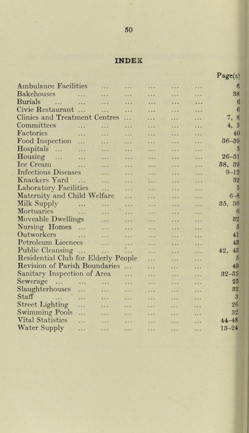 INDEX Page(s) Ambulance Facilities ... ... ... ... ... 6 Bakehouses ... ... ... ... ... ... 38 Burials ... ... ... ... ... ... ... 6 Civic Restaurant ... ... ... ... ... ... 6 Clinics and Treatment Centres ... ... ... ... 7, 8 Committees ... ... ... ... ... ... 4, 5 Factories ... ... ... ... ... ... 40 Food Inspection ... ... ... ... ... ... 36-39 Hospitals ... ... ... ... ... ... ... 5 Housing ... ... ... ... ... ... ... 26-31 Ice Cream ... ... ... ... ... ... 38, 39 Infectious Diseases ... ... ... ... ... 9-12 Knackers Yard ... ... ... ... ... ... 32 Laboratory Facilities ... ... ... ... ... 5 Maternity and Child Welfare ... ... ... ... 6-8 Milk Supply ... ... ... ... ... ... 35, 36 Mortuaries ... ... ... ... ... ... 6 Moveable Dwellings ... ... ... ... ... 32 Nursing Homes ... ... ... ... ... ... 5 Outworkers ... ... ... ... ... ... 41 Petroleum Licences ... ... ... ... ... 43 Public Cleansing ... ... ‘... ... ... ... 42, 43 Residential Club for Elderly People ... ... ... 5 Revision of Parish Boundaries ... ... ... ... 49 Sanitary Inspection of Area ... ... ... ... 32-35 Sewerage ... ... ... ... ... ... ... 25 Slaughterhouses ... ... ... ... ... ... 82 Staff ... ... ... ... ... ... ... 3 Street Lighting ... ... ... ... ... ... 26 Swimming Pools ... ... ... ... ... ... 32 Vital Statistics ... ... ... ... ... ... 44-48 Water Supply ... ... ... ... ... ... 13-24