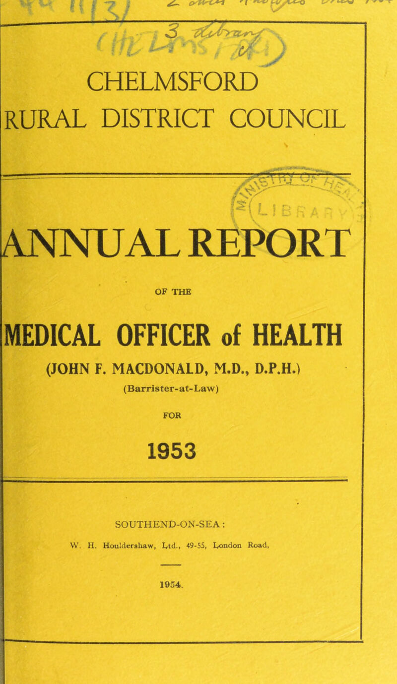 r If \ 7 / * ¥ ■’ CHELMSFORD RURAL DISTRICT COUNCIL ANNUAL REPORT MEDICAL OFFICER of HEALTH (JOHN F. MACDONALD, M.D., D.P.H.) (Barrister-at-Law) FOR 1953 SOUTHEND-ON-SEA : W. H. HouMershaw, Ltd., 49-55, London Road,