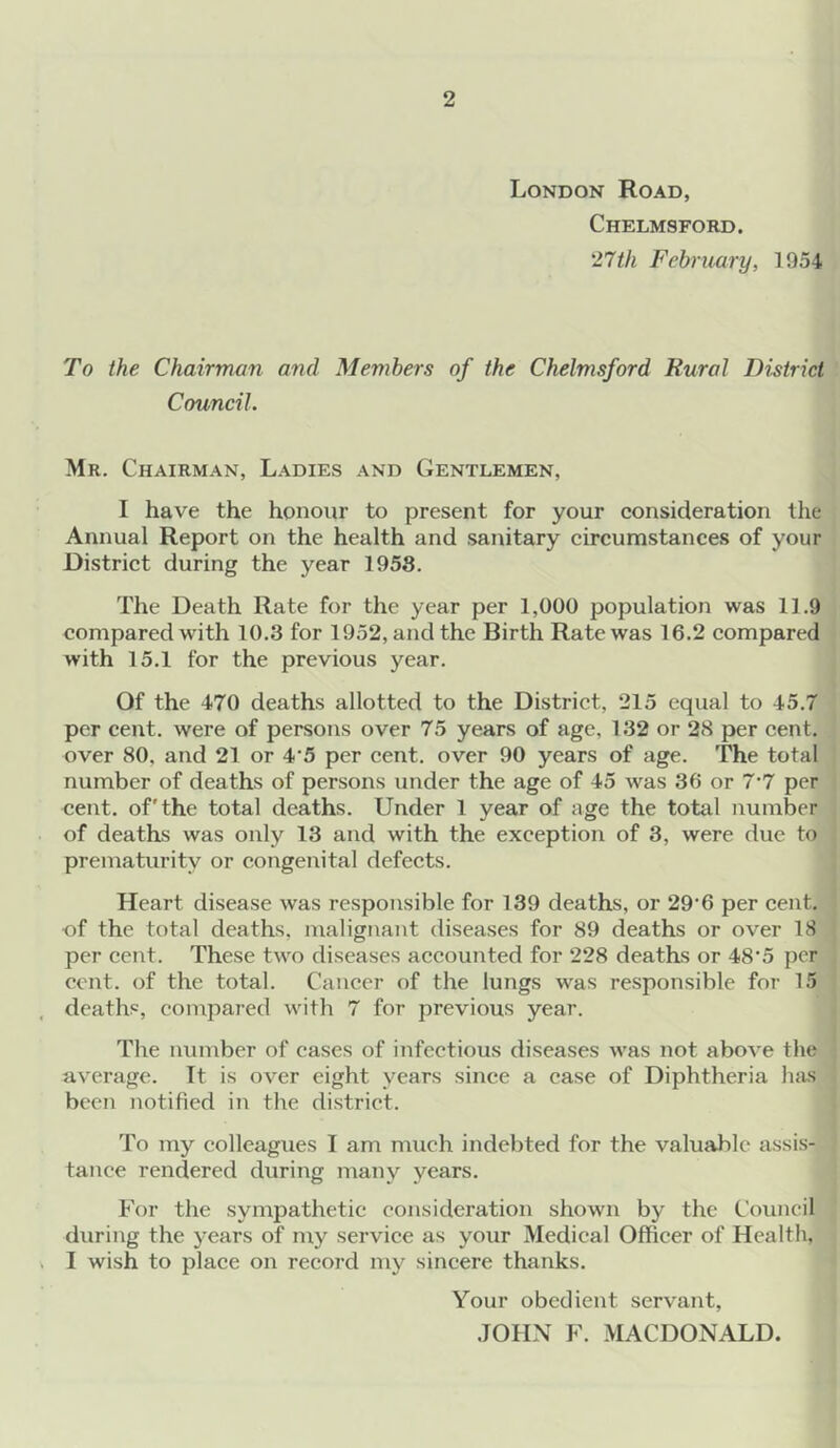 London Road, Chelmsford. 27th February, 1954 To the Chairman and Members of the Chelmsford Rural District Council. Mr. Chairman, Ladies and Gentlemen, I have the honour to present for your consideration the Annual Report on the health and sanitary circumstances of your District during the year 1958. The Death Rate for the year per 1,000 population was 11.9 compared with 10.3 for 1952, and the Birth Rate was 16.2 compared with 15.1 for the previous year. Of the 470 deaths allotted to the District, 215 equal to 45.7 per cent, were of persons over 75 years of age, 132 or 28 per cent, over 80. and 21 or 4'5 per cent, over 90 years of age. The total number of deaths of persons under the age of 45 was 36 or 7*7 per cent, of'the total deaths. Under 1 year of age the total number of deaths was only 13 and with the exception of 3, were due to prematurity or congenital defects. Heart disease was responsible for 139 deaths, or 29'6 per cent, ■of the total deaths, malignant diseases for 89 deaths or over 18 per cent. These two diseases accounted for 228 deaths or 48‘5 per cent, of the total. Cancer of the lungs was responsible for 15 deaths, compared with 7 for previous year. The number of cases of infectious diseases was not above the average. It is over eight years since a case of Diphtheria has been notified in the district. To my colleagues I am much indebted for the valuable assis- tance rendered during many years. For the sympathetic consideration shown by the Council during the years of my service as your Medical Officer of Health, I wish to place on record my sincere thanks. Your obedient servant, JOHN F. MACDONALD.