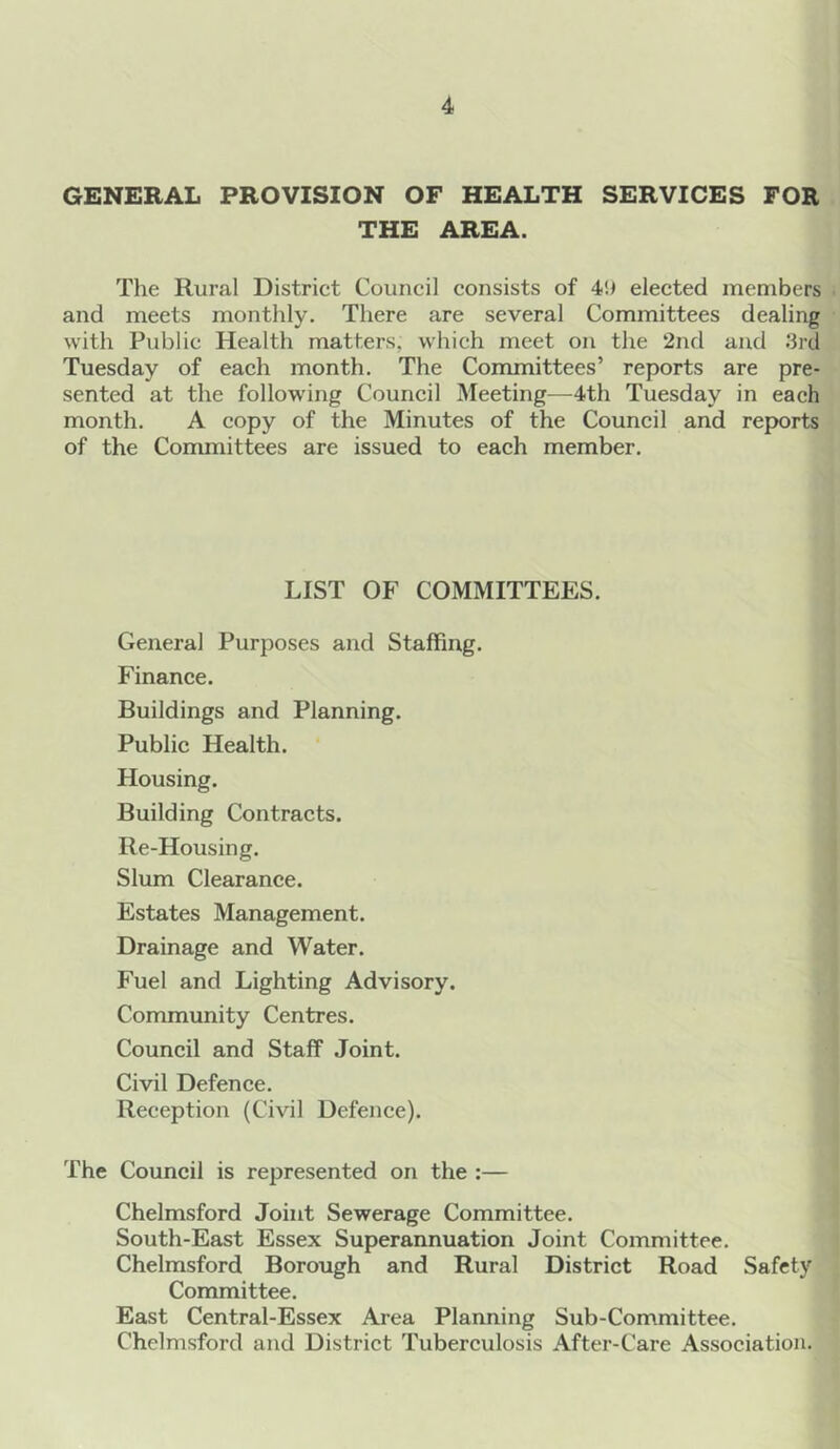 GENERAL PROVISION OF HEALTH SERVICES FOR THE AREA. The Rural District Council consists of 4d elected members and meets monthly. There are several Committees dealing with Public Health matters, which meet on the 2nd and .‘3rd Tuesday of each month. The Committees’ reports are pre- sented at the following Council Meeting—4th Tuesday in each month. A copy of the Minutes of the Council and reports of the Committees are issued to each member. LIST OF COMMITTEES. Genera] Purposes and Staffing. Finance. Buildings and Planning. Public Health. Housing. Building Contracts. Re-Housing. Slum Clearance. Estates Management. Drainage and Water. Fuel and Lighting Advisory. Community Centres. Council and Staff Joint. Civil Defence. Reception (Civil Defence). The Council is represented on the :— Chelmsford Joint Sewerage Committee. South-East Essex Superannuation Joint Committee. Chelmsford Borough and Rural District Road Safety Committee. East Central-Essex Area Planning Sub-Committee. Chelmsford and District Tuberculosis After-Care Association.