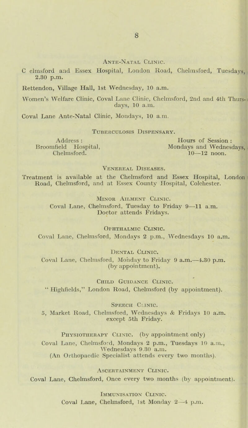 Ante-Natal Clinic. C elmsford and Essex Hospital, London Road, Chelmsford, Tuesdays, 2.30 p.m. Rettendon, Village Hall, 1st Wednesday, 10 a.m. Women’s Welfare Clinic, Coval Lane Clinic, Chelmsford, 2nd and 4th Thurs- days, 10 a.m. Coval Lane Ante-Natal Clinic, Mondays, 10 a.m. Tuberculosis Dispensary. Hours of Session : Mondays and Wednesdays, 10—12 noon. Address : Broomfield Hospital, Chelmsford. Venereal Diseases. Treatment is available at the Chelmsford and Essex Hospital, London Road, Chelmsford, and at Essex County Hospital, Colchester. Minor Ailment Clinic. Coval Lane, Chelmsford, Tuesday to Friday 9—11 a m. Doctor attends Fridays. Ophthalmic Clinic. Coval Lane, Chelmsford, Mondays 2 p.m., Wednesdays 10 a.m. Dental Clinic. Coval Lane, Chelmsford, Monday to Friday 9 a.m.—4.30 p.m. (by appointment). Child Guidance Clinic. “ Highfields,” London Road, Chelmsford (by appointment). Speech Clinic. 5, Market Road, Chelmsford, Wednesdays & Fridays 10 a.m. except 5th Friday. Physiotherapy Clinic, (by appointment only) Coval Lane, Chelmsford, Mondays 2 p.m., Tuesdays 10 a.m., Wednesdays 9.30 a.m. (An Orthopaedic Specialist attends every two months). Ascertainment Clinic. Coval Lane, Chelmsford, Once every two months (by appointment). Immunisation Clinic. Coval Lane, Chelmsford, 1st Monday 2—4 p.m.