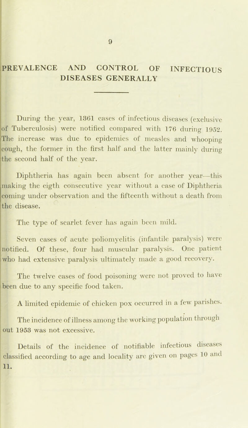 PREVALENCE AND CONTROL OF INFECTIOUS DISEASES GENERALLY During the year, 1301 eases of infectious diseases (exclusive of Tuberculosis) were notified compared with 176 during 1952. The increase was due to epidemics of measles and whooping cough, the former in the first half and the latter mainly during the second half of the year. Diphtheria has again been absent for another year—this making the eigth consecutive year without a ease of Diphtheria coming under observation and the fifteenth without a death from the disease. The type of scarlet fever has again been mild. Seven cases of acute poliomyelitis (infantile paralysis) were notified. Of these, four had muscular paralysis. One patient who had extensive paralysis ultimately made a good recovery. The twelve cases of food poisoning were not proved to have been due to any specific food taken. A limited epidemic of chicken pox occurred in a lew parishes. The incidence of illness among the working population through out 1953 was not excessive. Details of the incidence of notifiable infectious diseases classified according to age and locality arc given on pages 10 and 11.