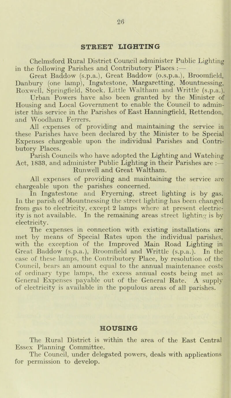 STREET LIGHTING Chelmsford Rural District Council administer Public Lighting in the following Parishes and Contributory Places :— Great Baddow (s.p.a.), Great Baddow (o.s.p.a.), Broomfield, Danbury (one lamp), Ingatestone, Margaretting, Mountnessing, Roxwell, Springfield, Stock. Little Waltham and Writtle (s.p.a.). Urban Powers have also been granted by the Minister of Housing and Local Government to enable the Council to admin- ister this service in the Parishes of East Hanningfield, Rettendon, and Woodham Ferrers. All expenses of providing and maintaining the service in these Parishes have been declared by the Minister to be Special Expenses chargeable upon the individual Parishes and Contri- butory Places. Parish Councils who have adopted the Lighting and Watching Act, 1833, and administer Public Lighting in their Parishes are :— Runwell and Great Waltham. All expenses of providing and maintaining the service are chargeable upon the parishes concerned. In Ingatestone and Fryerning, street lighting is by gas. In the parish of Mountnessing the street lighting has been changed from gas to electricity, except 2 lamps where at present electric- ity is not available. In the remaining areas street lighting is by electricity. The expenses in connection with existing installations are met by means of Special Rates upon the individual parishes, with the exception of the Improved Main Road Lighting in Great Baddow (s.p.a.), Broomfield and Writtle (s.p.a.). In the case of these lamps, the Contributory Place, by resolution of the Council, bears an amount equal to the annual maintenance costs of ordinary type lamps, the excess annual costs being met as General Expenses payable out of the General Rate. A supply of electricity is available in the populous areas of all parishes. HOUSING The Rural District is within the area of the East Central Essex Planning Committee. The Council, under delegated powers, deals with applications for permission to develop.