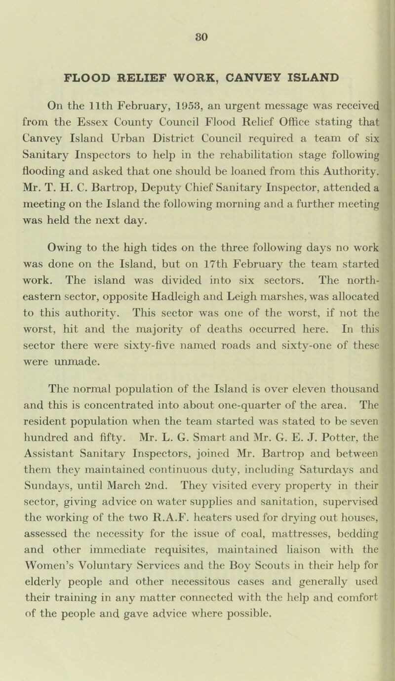 FLOOD RELIEF WORK, CANVEY ISLAND On the 11th February, 1953, an urgent message was received from the Essex County Council Flood Relief Office stating that Canvey Island Urban District Council required a team of six Sanitary Inspectors to help in the rehabilitation stage following Hooding and asked that one should be loaned from this Authority. Mr. T. H. C. Bartrop, Deputy Chief Sanitary Inspector, attended a meeting on the Island the following morning and a further meeting was held the next day. Owing to the high tides on the three following days no work was done on the Island, but on 17th February the team started work. The island was divided into six sectors. The north- eastern sector, opposite Hadleigh and Leigh marshes, was allocated to this authority. This sector was one of the worst, if not the worst, hit and the majority of deaths occurred here. In this sector there were sixty-five named roads and sixty-one of these were unmade. The normal population of the Island is over eleven thousand and this is concentrated into about one-quarter of the area. The resident population when the team started was stated to be seven hundred and fifty. Mr. L. G. Smart and Mr. G. E. J. Potter, the Assistant Sanitary Inspectors, joined Mr. Bartrop and between them they maintained continuous duty, including Saturdays and Sundays, until March 2nd. They visited every property in their sector, giving advice on water supplies and sanitation, supervised the working of the two R.A.F. heaters used for drying out houses, assessed the necessity for the issue of coal, mattresses, bedding and other immediate requisites, maintained liaison with the Women’s Voluntary Services and the Boy Scouts in their help for elderly people and other necessitous cases and generally used their training in any matter connected with the help and comfort of the people and gave advice where possible.