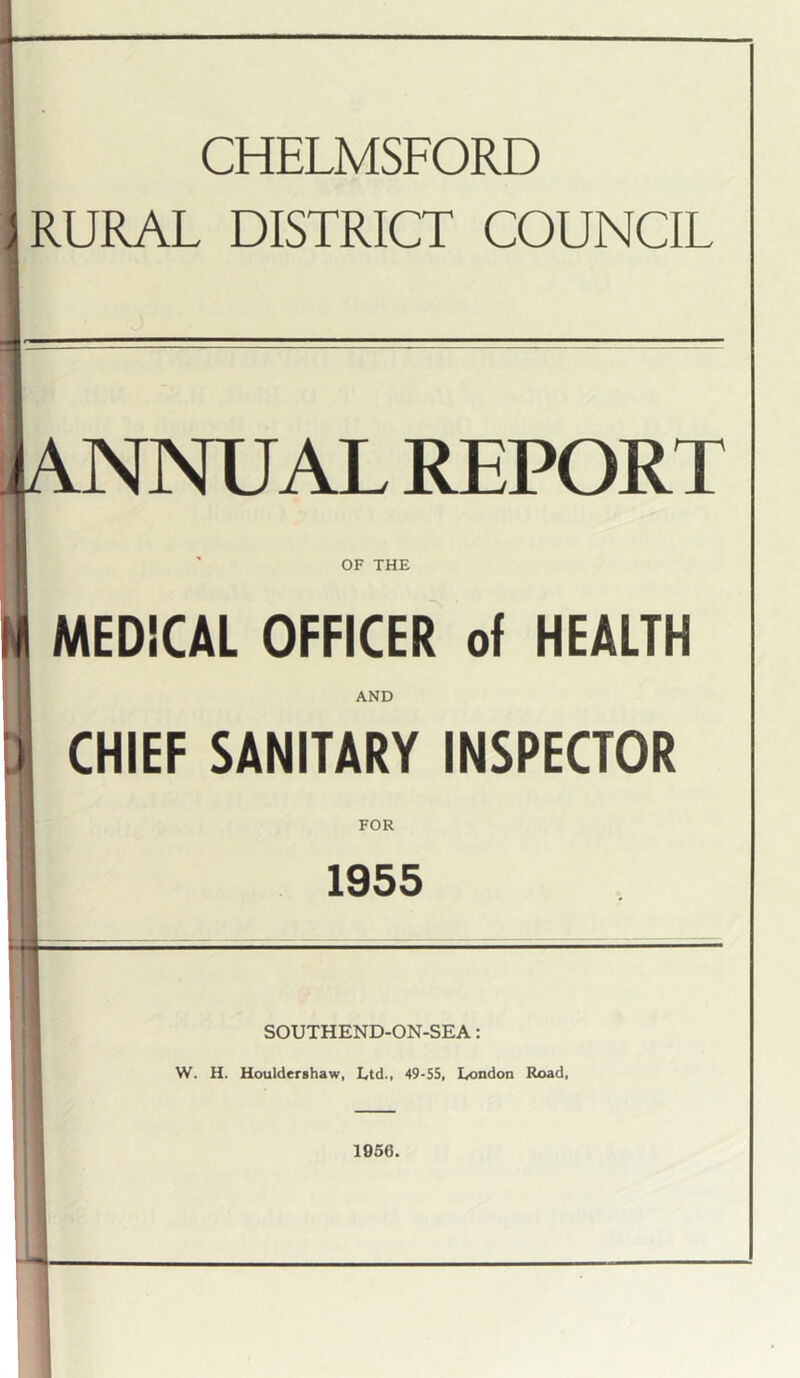 CHELMSFORD J RURAL DISTRICT COUNCIL kNNUAL REPORT f OF THE MEDiCAL OFFICER of HEALTH AND CHIEF SANITARY INSPECTOR FOR 1955 SOUTHEND-ON-SEA: W. H. Houlderahaw, Ltd., 49-55, London Rx>ad, 1956.