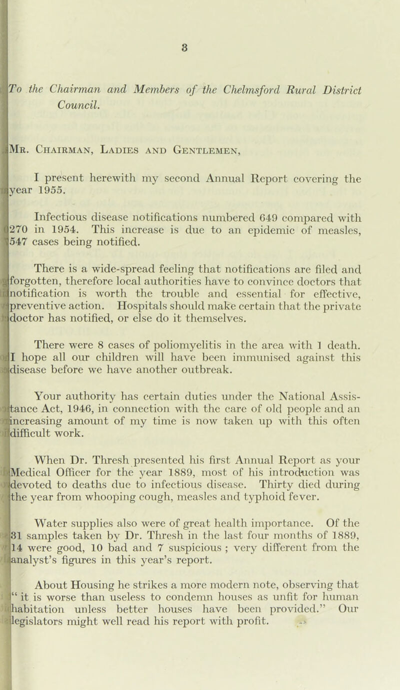 To the Chairman and Members of the Chelmsford Rural District Council. iMR. Chairman, Ladies and Gentlemen, I present herewith my second Annual Report covering the II year 1955, Infectious disease notifications numbered 649 compared with ( 270 in 1954. This increase is due to an epidemic of measles, 1547 cases being notified. There is a wide-spread feeling that notifications are filed and . forgotten, therefore local authorities have to convince doctors that notification is worth the trouble and essential for effective, preventive action. Hospitals shoidd make certain that the private doctor has notified, or else do it themselves. There were 8 cases of poliomyelitis in the area with 1 death. I hope all our children will have been immunised against this disease before we have another outbreak. Your authority has certain duties under the National Assis- tance Act, 1946, in connection with the care of old people and an increasing amount of my time is now taken up with this often difficult work. When Dr, Thresh presented his first Annual Report as your Medical Officer for the year 1889, most of his introduction was I devoted to deaths due to infectious disease. Thirty died during the year from whooping cough, measles and typhoid fever. Water supplies also were of great health importance. Of the 31 samples taken by Dr. Thresh in the last four months of 1889, 14 were good, 10 bad and 7 suspicious ; very different from the analyst’s figmes in this year’s report. About Housing he strikes a more modern note, observing that “ it is worse than useless to condemn houses as unfit for human habitation unless better houses have been provided.” Our legislators might well read his report with profit.