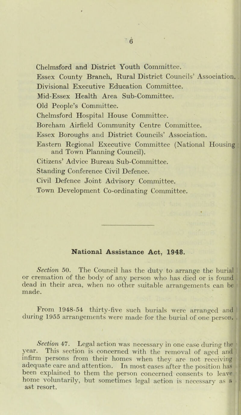 Chelmsford and District Youth Committee, Essex County Branch, Rural District Councils’ Association. Divisional Executive Education Committee. Mid-Essex Health Area Sub-Committee. Old People’s Committee. Chelmsford Hospital House Committee. Boreham Airfield Community Centre Committee. Essex Boroughs and District Councils’ Association. Eastern Regional Executive Committee (National Housing and Town Planning Council). Citizens’ Advice Bureau Sub-Committee. Standing Conference Civil Defence. Civil Defence Joint Advisory Committee. Town Development Co-ordinating Committee. National Assistance Act, 1948. Section 50. The Council has the duty to arrange the burial I or cremation of the body of any person who has died or is found I dead in their area, when no other suitable arrangements can be made. From 1948-54 thirty-five such burials were arranged and ' during 1955 arrangements were made for the burial of one person. • i Section 47. Legal action was necessary in one case during the year. This section is concerned with the removal of aged and infirm persons from their homes when they are not receiving adequate care and attention. In most cases after the position has i been explained to them the person concerned consents to leave i home voluntarily, but sometimes legal action is necessary as a j ast resort.