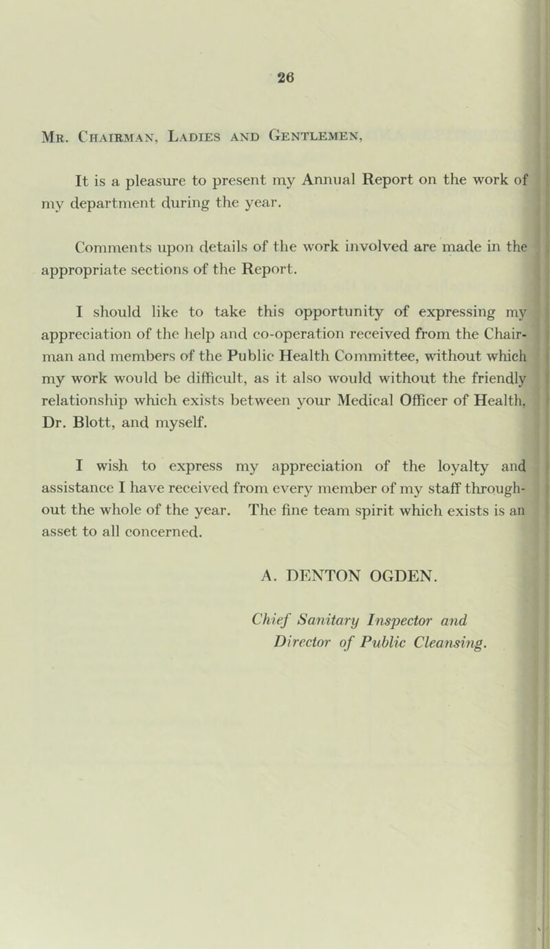 Mr. Chairman, Ladies and Gentlemen, It is a pleasure to present my Annual Report on the work of my department during the year. Comments upon details of the work involved are made in the appropriate sections of the Report. I should like to take this opportunity of expressing my appreciation of the help and co-operation received from the Chair- man and members of the Public Health Committee, without which my work would be difficult, as it also would without the friendly relationship which exists between your Medical Officer of Health, Dr. Blott, and myself. I wish to express my appreciation of the loyalty and assistance I have received from every member of my staff through- out the whole of the year. The fine team spirit which exists is an asset to all concerned. A. DENTON OGDEN. Chief Sanitary Inspector and Director of Public Cleansing.
