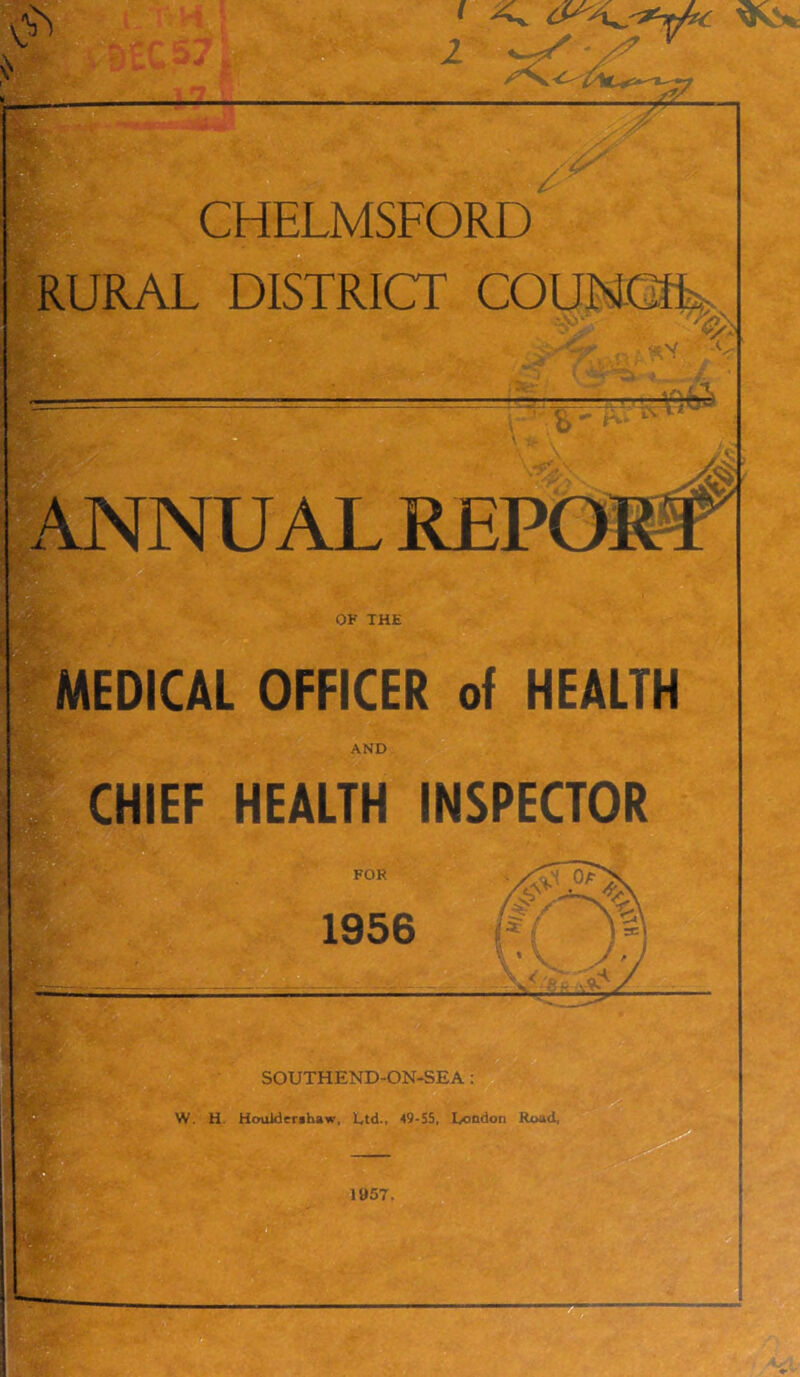 V .4^ CHELMSFORD RURAL DISTRICT COUMCfL. t X ^4. ANNUAL REPO^ . .'r* OF THE MEDICAL OFFICER of HEALTH AND CHIEF HEALTH INSPECTOR FOR 1956 SOUTHEND-ON-SEA; W. H. Houlderihaw, Ltd., 49-55, London Road,