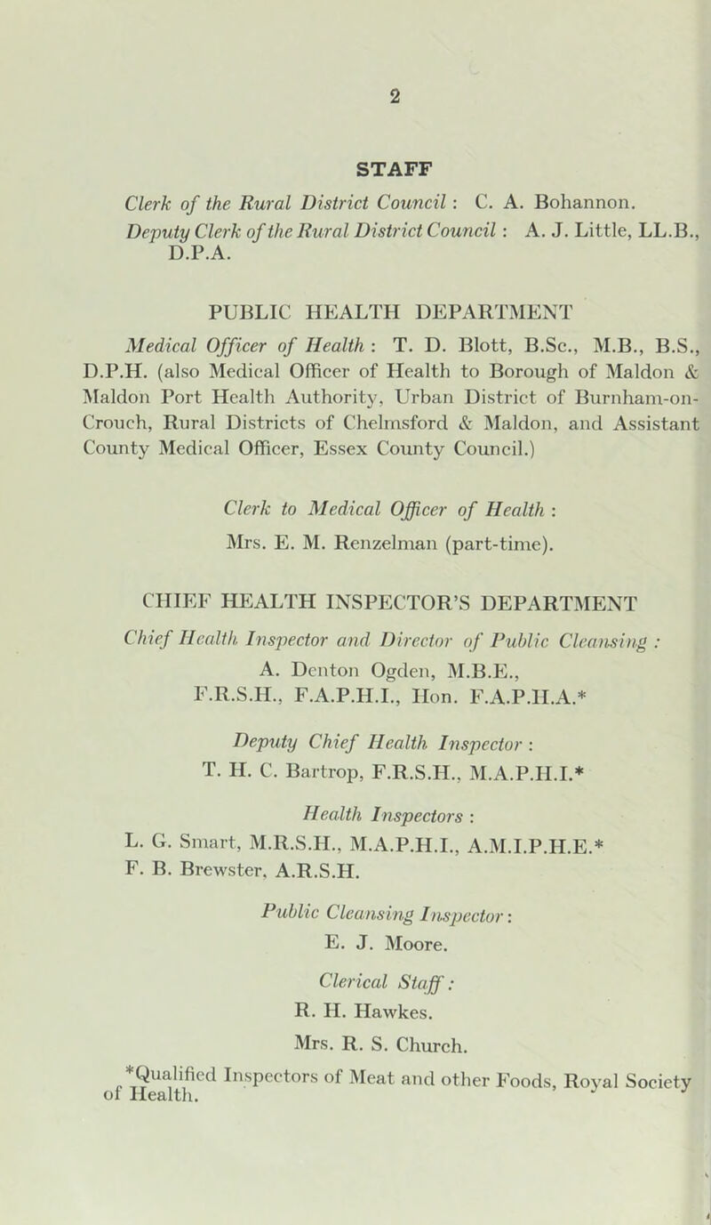 STAFF Clerk of the Rural District Council: C. A. Bohannon, Deputy Clerk of the Rural District Council: A. J, Little, LL.B., D.P.A. PUBLIC HEALTH DEPARTMENT Medical Officer of Health : T. D. Blott, B.Sc., M.B., B.S., D.P.H. (also Medical Officer of Health to Borough of Maldon & Maldon Port Health Authority, Urban District of Burnham-on- Crouch, Rural Districts of Chelmsford & Maldon, and Assistant County Medical Officer, Essex County Council.) Clerk to Medical Officer of Health : Mrs. E, M. Rcnzelnian (part-time). CHIEF HEALTH INSPECTOR’S DEPARTMENT Clnef Health Insjiector and Director of Public Cleansing : A. Denton Ogden, M.B.E., F.R.S.H., F.A.P.H.I., Hon. F.A.P.H.A.* Deputy Chief Health Inspector : T. H. C. Bartrop, F.R.S.H., M.A.P.H.I.* Health Inspectors : L. G. Smart, M.R.S.H., xAI.A.P.H.I., A.M.I.P.H.E.* F. B. Brewster, A.R.S.H. Public Cleansing Inspector: E. J. Moore. Clerical Staff: R. H. Hawkes. Mrs. R. S. Church. ♦Qualified Inspectors of Meat and other Foods, Royal Society of Health. ^ ^ I