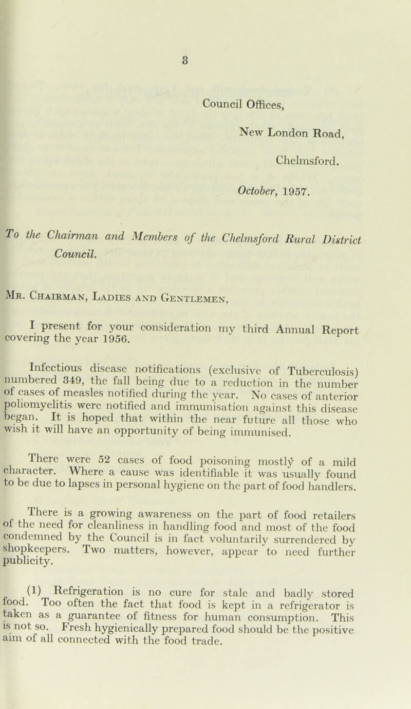 Council Offices, New London Road, Chelmsford. October, 1957. To the Chairman and Members of the Chelmsford Rural District Council. Mr. Chairman, Ladies and Gentlemen, I present for your consideration my third Annual Report covering the year 1956. Infectious disease notifications (exclusive of Tuberculosis) numbered 349, the fall being due to a reduction in the number of cases of measles notified during the year. No eases of anterior poliomyelitis were notified and immunisation against this disease began. It is hoped that within the near future all those who wish it will have an opportunity of being immunised. There were 52 eases of food poisoning mostly of a mild character. Where a cause was identifiable it was usually found to be due to lapses in personal hygiene on the part of food handlers. There is a growing awareness on the part of food retailers of the need for cleanliness in handling food and most of the food condemned by the Couneil is in faet voluntarily surrendei’ed by shopkeepers. Two matters, however, appear to need further publicity. (1) Refrigeration is no cure for stale and badly stored food. Too often the fact that food is kept in a refrigerator is taken as a guarantee of fitness for human eonsumption. This IS not so. Fresh hygienically prepared food should be the positive aim of all eonnected with the food trade.