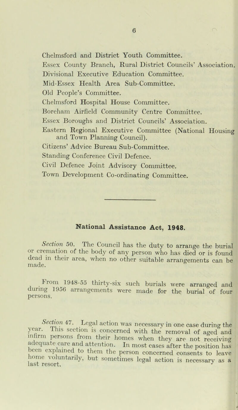 Chelmsford and District Youth Committee. Essex County Branch, Rural District Councils’ Association. Divisional Executive Education Committee. Mid-Essex Health Area Sub-Committee. Old People’s Committee. Chelmsford Hospital House Committee. Boreham Airfield Community Centre Committee. Essex Boroughs and District Councils’ Association. Eastern Regional Executive Committee (National Housing and Town Planning Council). Citizens’ Advice Bureau Sub-Committee. Standing Conference Civil Defence. Civil Defence Joint Advisory Committee. Town Development Co-ordinating Committee. National Assistance Act, 1948. Section 50. The Council has the duty to arrange the burial or cremation of the body of any person who has died or is found dead in their area, when no other suitable arrangements can be made. From 1948-55 thirty-six such burials were arranged and during 1956 arrangements were made for the burial of four persons. action was necessary in one case during the year. iis section is concerned with the removal of aged and in rm persons from their homes when they are not receiving adequate care and attention. In most cases after the position has een exp amed to them the person concerned consents to leave lome vountarily, but sometimes legal action is necessary as a