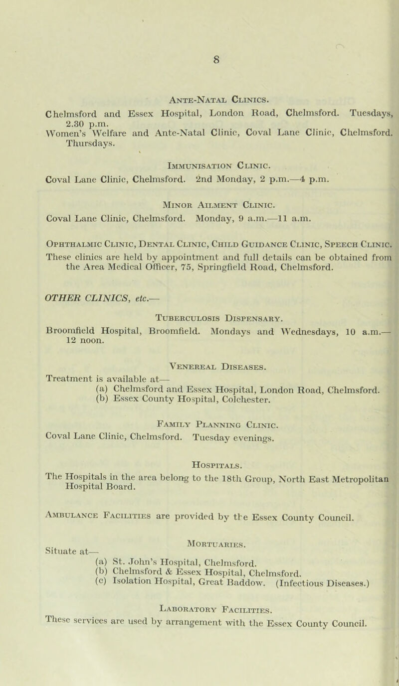 Ante-Natal Clinics. Chelmsford and Essex Hospital, London Road, Chelmsford. Tuesdays, 2.30 p.m. Women’s Welfare and Ante-Natal Clinic, Coval Lane Clinic, Chelmsford. Thursdays. Immunisation Clinic. Coval Lane Clinic, Chelmsford. 2nd Monday, 2 p.m.—4 p.m. Minor Ailment Clinic. Coval Lane Clinic, Chelmsford. Monday, 9 a.m.—11 a.m. Ophthalmic Clinic, Dental Clinic, Child Guidance Clinic, Speech Clinic. These clinics are held by appointment and full details can be obtained from the Area Medical Officer, 73, Springfield Road, Chelmsford. OTHER CLINICS, etc.— Tuberculosis Dispensary. Broomfield Hospital, Broomfield. Mondays and Wednesdays, 10 a.m.— 12 noon. Venereal Diseases. Treatment is available at— (a) Chelmsford and Essex Hospital, London Road, Chelmsford. (b) Essex County Hospital, Colchester. Family Planning Clinic. Coval Lane Clinic, Chelmsford. Tuesday evenings. Hospitals. The Hospitals in the area belong to the 18th Group, North East Metropolitan Hospital Board. Ambulance Facilities are provided by tbe Essex County Council. Situate at— (a) (b) (c) Mortuaries. St. .Tohn’s Hospital, Chelmsford. Chelmsford & Essex Hospital, Chelmsford. Isolation Hospital, Great Baddow. (Infectious Diseases.) Ij.vboratory Facilities. These services are used by arrangement with the Essex County Council.