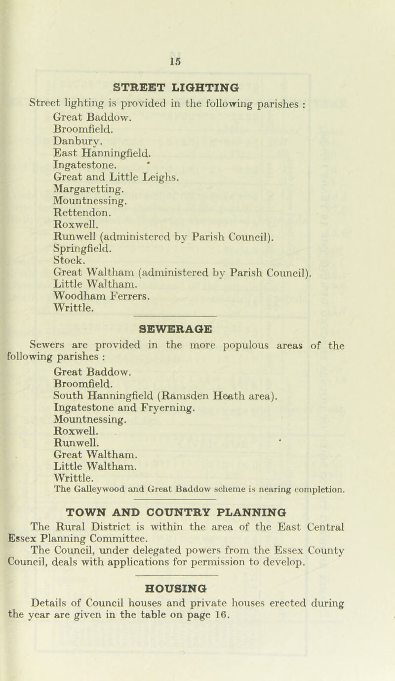 STREET LIGHTING Street lighting is provided in the following parishes : Great Baddow. Broomfield. Danbury. East Hanningfield. Ingatestone. Great and Little Leighs. Margaretting. Mountnessing. Rettendon. Roxwell. Runwell (administered by Parish Couneil). Springfield. Stoek. Great Waltham (administered by Parish Council). Little W^altham. Wood ham Ferrers. Writtle. SEWERAGE Sewers are provided in the more populous areas of the following parishes : Great Baddow. Broomfield. South Hanningfield (Ramsden Heath area). Ingatestone and Fryerning. Mountnessing. Roxwell. Runwell. Great Waltham. Little Waltham. Writtle. The Galleywood and Great Baddow scheme is nearing completion. TOWN AND COUNTRY PLANNING The Rural District is within the area of the East Central Essex Planning Committee. The Council, under delegated powers from the Essex County Council, deals with applications for permission to develop. HOUSING Details of Council houses and private houses erected during the year are given in the table on page 16.