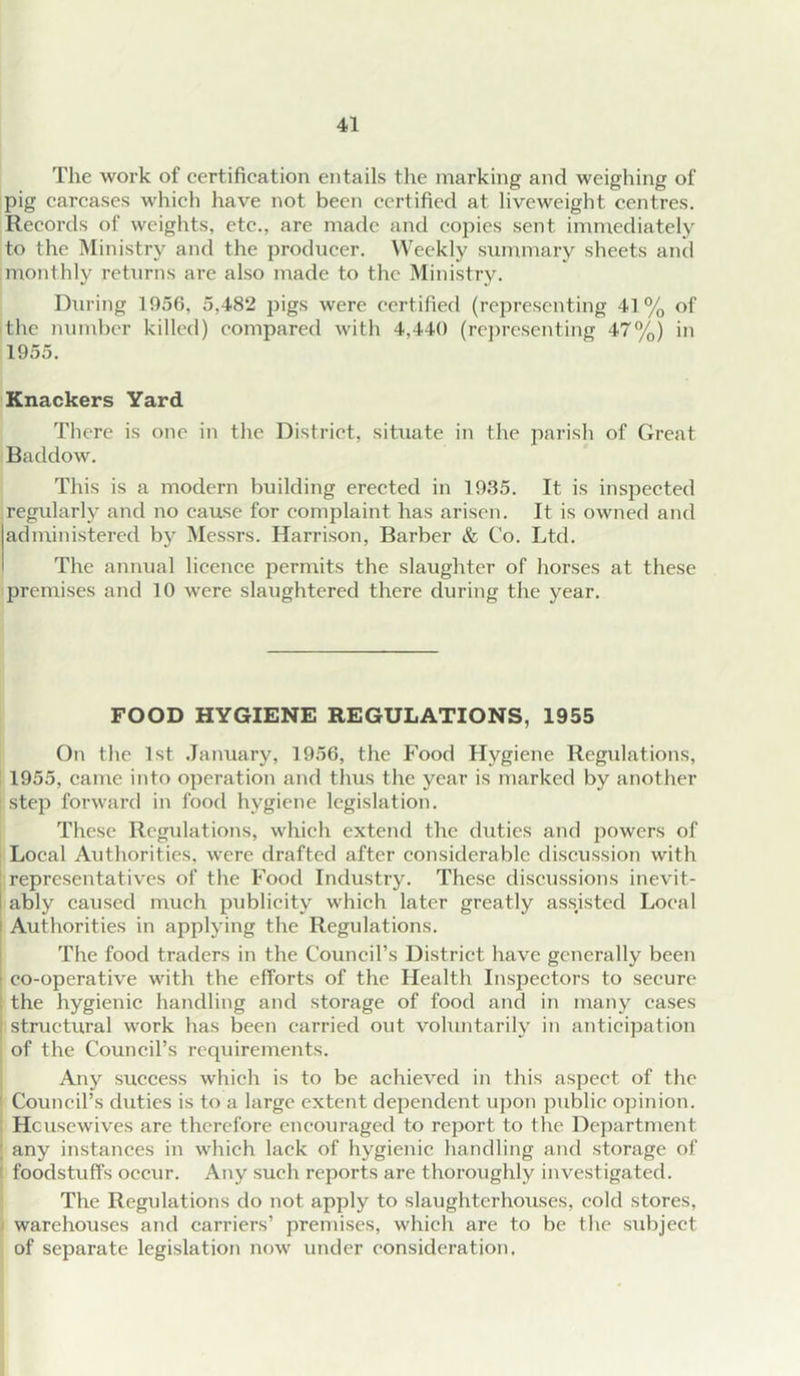 The work of certification entails tlie marking and weighing of pig carcases which have not been certified at liveweight centres. Records of weights, etc., are made and copies sent immediately to the Ministry and the producer. Weekly summary sheets and monthly returns are also made to the Ministry. During 1956, 5,482 pigs were certified (representing 41% of the number killed) compared with 4,440 (representing 47%) in 1955. Knackers Yard There is one in the District, situate in the parish of Great Baddow. This is a modern building erected in 1935. It is inspected regularly and no cause for complaint has arisen. It is owned and administered by Messrs. Harrison, Barber & Co. Ltd. The annual licence permits the slaughter of horses at these premises and 10 were slaughtered there during the year. FOOD HYGIENE REGULATIONS, 1955 On the 1st January, 1956, the Food Hygiene Regulations, 1955, came into operation and thus the year is marked by another step forward in food hygiene legislation. These Regulations, which extend the duties and powers of Local Authorities, were drafted after considerable discussion with [ representatives of the Food Industry. These discussions inevit- I ably caused much publicity which later greatly assisted Local I Authorities in applying the Regulations. 1 The food traders in the Council’s District have generally been \ co-operative with the efforts of the Health Inspectors to secure ; the hygienic handling and storage of food and in many cases structural work has been carried out voluntarily in anticipation of the Council’s requirements. Any success which is to be achieved in this aspect of the ' Council’s duties is to a large extent dependent upon public opinion. Housewives are therefore encouraged to report to the Department ; any instances in which lack of hygienic handling and storage of ' foodstuffs occur. Any such reports are thoroughly investigated. The Regulations do not apply to slaughterhouses, cold stores, warehouses and carriers’ premises, which are to be tlie subject of separate legislation now under consideration.