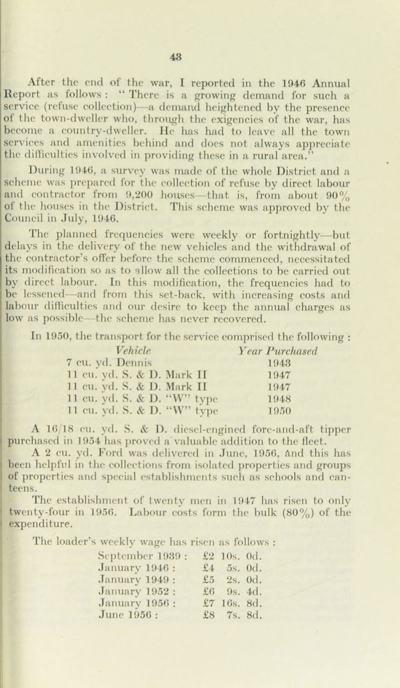 After the end of the war, I reported in the 1946 Annual Report as follows : “ There is a growing demand for such a service (refuse collection)—a dcmaiul heightened by the presence of the town-dweller who, through the exigencies of the war, has become a country-dweller. lie has had to leave all the town services and amenities behind and does not always appreciate the dilliculties involved in providing these in a rural area.” During 1946, a survey was made of the whole District and a scheme was prepared for the collection of refuse by direct labour and contractor from 9,200 hoitses-—that is, from about 90% of the houses in the District. This scheme was approved by the Council in July, 1946. The planned frcquericies were weekly or fortnightly^—but delays in the delivery of the new vehicles and the withdrawal of the contractor’s offer before the scheme commenced, necessitated its modification so as to allow all the collections to be carried out by direct labour. In this modification, the frequencies had to be lessened—^and from this set-back, with increasing costs and labour dilliculties and our desire to keep the annual charges as i low as possible—the scheme has never recovered. In 1950, the transport for the service comprised the following : Vehicle 7 cu. yd. Dcjuiis 11 cu. yd. S. & D. Mark II 11 cu. vd. S. & D. Mark II 11 cu. yd. S. & D. “W” type 11 cu. vd. S. & D. “W” type Year Purchased 1943 1947 1947 1948 1950 A 16/18 cu. yd. S. & D. diescl-engincd fore-and-aft tipper I purchased in 1954 has. })rovcd a valuable addition to the fleet. A 2 cu. yd. Ford was delivered in June, 1956, And this has j been helpful in the collections from isolated properties and groups 1 of properties and special establishments such as schools and can- ? teens. The establishment of twenty men in 1947 has risen to only \ twenty-four in 1956. Labour costs form the bidk (80%) of the 1 expenditure. The loader’s weekly wage has Sc])tcmber 1939 : January 1946 : January 1949 : January 1952 : January 1956 : June 1956 : risen as follows : £2 10s. Od. £4 5s. Od. £5 2s. Od. £6 9s. 4d. .£7 16s. 8d. £8 7s. 8d.