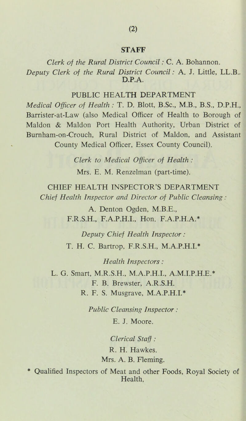 STAFF Clerk of the Rural District Council: C. A. Bohannon. Deputy Clerk of the Rural District Council: A. J. Little, LL.B.. D.P.A. PUBLIC HEALTH DEPARTMENT Medical Officer of Health : T. D. Blott, B.Sc., M.B., B.S., D.P.H., Barrister-at-Law (also Medical Officer of Health to Borough of Maldon & Maldon Port Health Authority, Urban District of Bumham-on-Crouch, Rural District of Maldon, and Assistant County Medical Officer, Essex County Council). Clerk to Medical Officer of Health : Mrs. E. M. Renzelman (part-time). CHIEF HEALTH INSPECTOR’S DEPARTMENT Chief Health Inspector and Director of Public Cleansing: A. Denton Ogden, M.B.E., F.R.S.H., F.A.P.H.I., Hon. F.A.P.H.A.* Deputy Chief Health Inspector: T. H. C. Bartrop, F.R.S.H., M.A.P.H.I.* Health Inspectors: L. G. Smart, M.R.S.H., M.A.P.H.I., A.M.I.P.H.E.* F. B. Brewster, A.R.S.H. R. F. S. Musgrave, M.A.P.H.I.* Public Cleansing Inspector: E. J. Moore. Clerical Staff: R. H. Hawkes. Mrs. A. B. Fleming. * Qualified Inspectors of Meat and other Foods, Royal Society of Health.