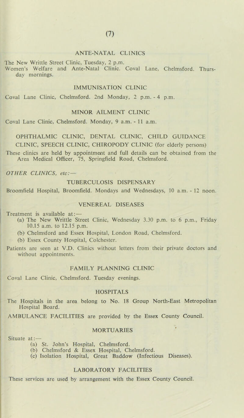 ANTE-NATAL CLINICS The New Wriltle Street Clinic, Tuesday, 2 p.m. Women’s Welfare and Ante-Natal Clinic. Coval Lane, Chelmsford. Thurs- day mornings. IMMUNISATION CLINIC Coval Lane Clinic, Chelmsford. 2nd Monday, 2 p.m. - 4 p.m. MINOR AILMENT CLINIC Coval Lane Clinic, Chelmsford. Monday, 9 a.m. - 11 a.m. OPHTHALMIC CLINIC, DENTAL CLINIC, CHILD GUIDANCE CLINIC, SPEECH CLINIC, CHIROPODY CLINIC (for elderly persons) These clinics are held by appointment and full details can be obtained from the Area Medical Officer, 75, Springfield Road, Chelmsford. OTHER CLINICS, etc: — TUBERCULOSIS DISPENSARY Broomfield Hospital, Broomfield. Mondays and Wednesdays, 10 a.m. - 12 noon. VENEREAL DISEASES Treatment is available at:— (a) The New Writtle Street Clinic, Wednesday 3.30 p.m. to 6 p.m., Friday 10.15 a.m. to 12.15 p.m. (b) Chelmsford and Essex Hospital, London Road, Chelmsford. (b) Essex County Hospital, Colchester. ' Patients are seen at V.D. Clinics without letters from their private doctors and without appointments. FAMILY PLANNING CLINIC Coval Lane Clinic, Chelmsford. Tuesday evenings. HOSPITALS I The Hospitals in the area belong to No. 18 Group North-East Metropolitan i Hospital Board. j AMBULANCE FACILITIES are provided by the Essex County Council. 1 MORTUARIES Situate at: — (a) St. John’s Hospital, Chelmsford. (b) Chelmsford & Essex Hospital, Chelmsford. (c) Isolation Hospital, Great Baddow (Infectious Diseases). 1 LABORATORY FACILITIES These services are used by arrangement with the Essex County Council.