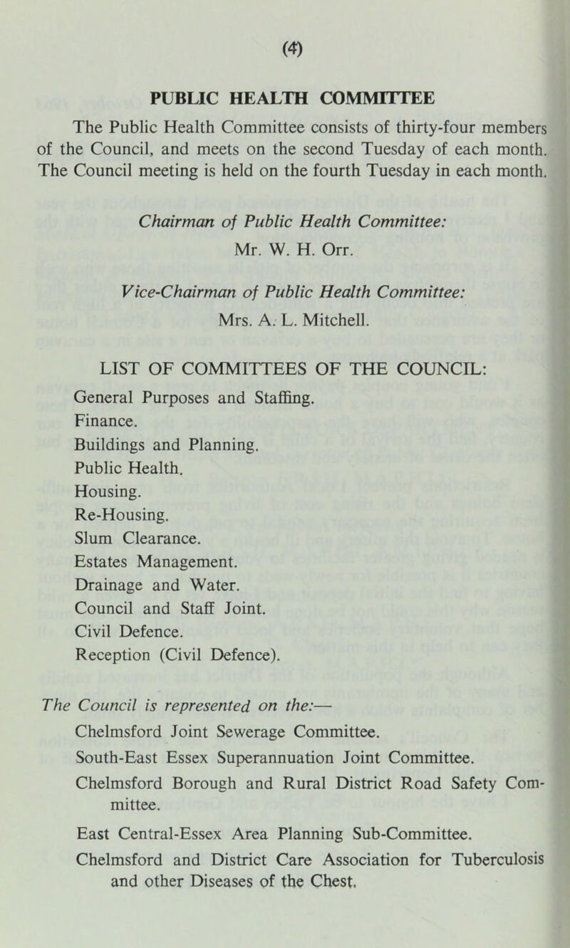 PUBLIC HEALTH COMMITTEE The Public Health Committee consists of thirty-four members of the Council, and meets on the second Tuesday of each month. The Council meeting is held on the fourth Tuesday in each month. Chairman of Public Health Committee: Mr. W. H. Orr. Vice-Chairman of Public Health Committee: Mrs. A. L. Mitchell. LIST OF COMMITTEES OF THE COUNCIL; General Purposes and Staffing. Finance. Buildings and Planning. Public Health. Housing. Re-Housing. Slum Clearance. Estates Management. Drainage and Water. Council and Staff Joint. Civil Defence. Reception (Civil Defence). The Council is represented on the:— Chelmsford Joint Sewerage Committee. South-East Essex Superannuation Joint Committee. Chelmsford Borough and Rural District Road Safety Com- mittee. East Central-Essex Area Planning Sub-Committee. Chelmsford and District Care Association for Tuberculosis and other Diseases of the Chest.