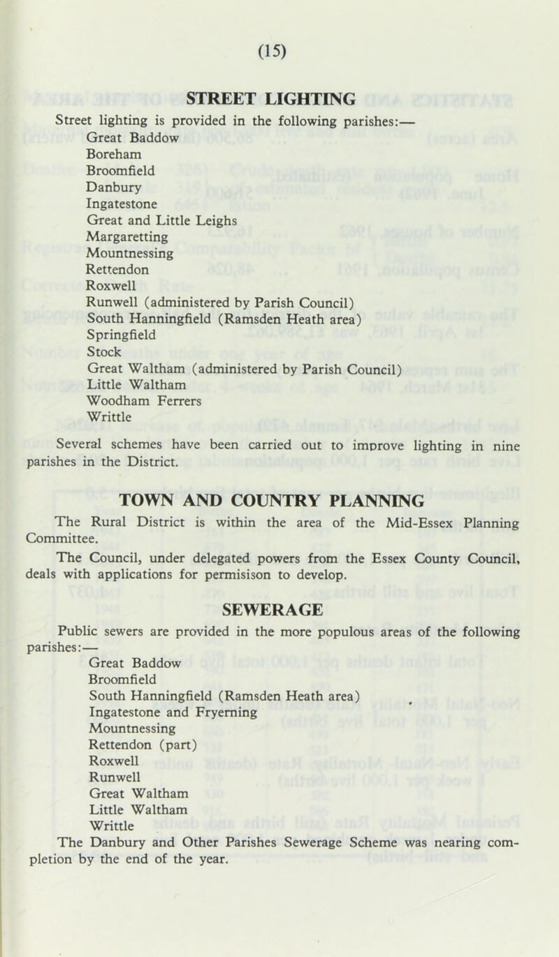 STREET LIGHTING Street lighting is provided in the following parishes:— Great Baddow Boreham Broomfield Danbury Ingatestone Great and Little Leighs Margaretting Mountnessing Rettendon Roxwell Runwell (administered by Parish Council) South Hanningfield (Ramsden Heath area) Springfield Stock Great Waltham (administered by Parish Council) Little Waltham Woodham Ferrers Writtle Several schemes have been carried out to improve lighting in nine parishes in the District. TOWN AND COUNTRY PLANNING The Rural District is within the area of the Mid-Essex Planning Committee. The Council, under delegated powers from the Essex County Council, deals with applications for permisison to develop. SEWERAGE Public sewers are provided in the more populous areas of the following parishes:— Great Baddow Broomfield South Hanningfield (Ramsden Heath area) Ingatestone and Fryeming Mountnessing Rettendon (part) Roxwell Runwell Great Waltham Little Waltham Writtle The Danbury and Other Parishes Sewerage Scheme was nearing com- pletion by the end of the year.
