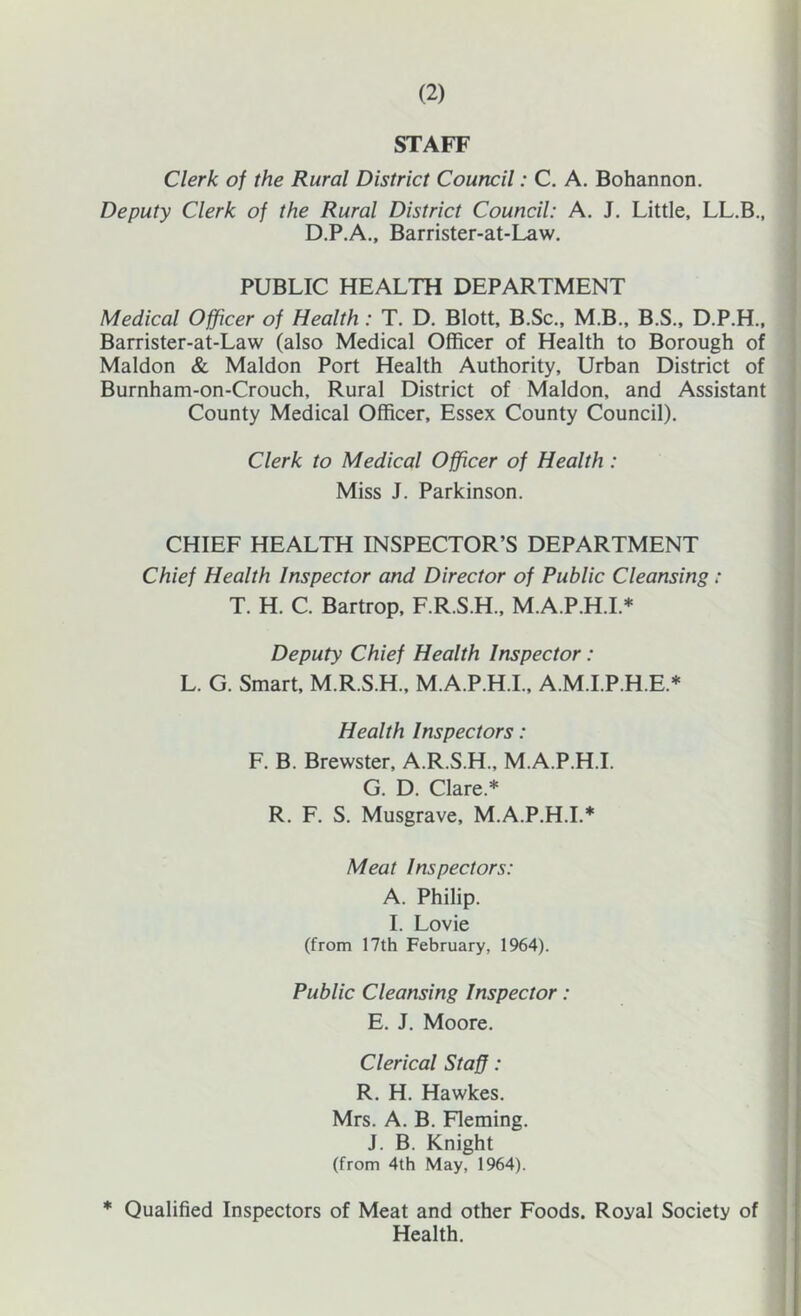 STAFF j Clerk of the Rural District Council: C. A. Bohannon. j Deputy Clerk of the Rural District Council: A. J. Little, LL.B., D.P.A., Barrister-at-Law. , PUBLIC HEALTH DEPARTMENT ) Medical Officer of Health: T. D. Blott, B.Sc., M.B., B.S., D.P.H., j Barrister-at-Law (also Medical Officer of Health to Borough of ] Maldon & Maldon Port Health Authority, Urban District of Burnham-on-Crouch, Rural District of Maldon, and Assistant County Medical Officer, Essex County Council), j I Clerk to Medical Officer of Health : | Miss J. Parkinson. I • i CHIEF HEALTH INSPECTOR’S DEPARTMENT | Chief Health Inspector and Director of Public Cleansing: j T. H. C. Bartrop, F.R.S.H., M.A.P.H.L* j Deputy Chief Health Inspector: | L. G. Smart, M.R.S.H., M.A.P.H.I., A.M.I.P.H.E.* I Health Inspectors: F. B. Brewster, A.R.S.H., M.A.P.H.I. G. D. Clare.* R, F. S. Musgrave, M.A.P.H.I.* Meat Inspectors: A. Philip. ! I. Lovie ! (from 17th February, 1964). j Public Cleansing Inspector: j E. J. Moore. Clerical Staff: R. H. Hawkes. Mrs. A. B. Fleming. I J. B. Knight 1 (from 4th May, 1964). j * Qualified Inspectors of Meat and other Foods. Royal Society of ! Health. I